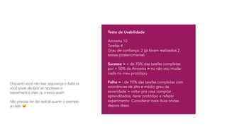 Teste de Usabilidade
Amostra 10 
Tarefas 4 
Grau de confiança: 2 (já foram realizados 2
testes posteriomente)
Sucesso = + de 70% das tarefas completas
por + 50% da Amostra = eu não vou mudar
nada no meu protótipo.
Falha = - de 70% das tarefas completas com
ocorrências de alto e médio grau de
severidade = voltar pra casa compilar
aprendizados, iterar protótipo e refazer
experimento. Considerar mais duas ondas
depois disso.
Enquanto você não tiver segurança e fluência
você pode declarar as hipóteses e
experimentos mais ou menos assim
Não precisa ser tão radical quanto o exemplo
ao lado 😝
 