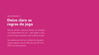Deixe claro as  
regras do jogo
Nunca, jamais - saia pra campo ou coloque
um experimento na rua - sem saber o que
você vai fazer quando você voltar pra casa.
Se prepare pra tomar a rédea da situação -
do seu gestor, do seu PM, do seu VP e do
CEO se você precisar.
Aprendizado 6
 