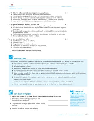 CAPÍTULO 3 • QUÍMICA DEL CARBONO 37
NOMBRE DEL ALUMNO:
ESCUELA: GRADO Y GRUPO:
A C T I V I D A D E S
A U T O E V A L U A C I Ó N
3. Al utilizar el carbono como base de los polímeros, los químicos: ( )
a) Tienen controlada la variabilidad de comportamientos químicos.
b) Pueden predecir las propiedades físicas y químicas de los compuestos resultantes.
c) Tienen el riesgo de producir sustancias nocivas para el hombre y el medio ambiente.
d) Controlan la posibilidad de que surjan factores adversos a la producción de polímeros.
e) Aprovechan la sencillez del elemento para obtener moléculas complejas.
4. Al referirse al carbono, la lectura menciona que: ( )
a) Sus constantes físicas se mantienen aún después de formar polímeros.
b) La simplicidad de la tetravalencia es responsable de los millones de compuestos orgánicos
conocidos.
c) La existencia de compuestos orgánicos se debe a la variabilidad del comportamiento de las
propiedades del carbono.
d) Todos los actuales compuestos pronto serán sustituidos por derivados de los fullerenos.
e) Pronto será sustituido por el silicio y el boro.
5. La idea central del texto es la: ( )
a) Transformación química del carbono.
b) Química orgánica.
c) Magia de la tetravalencia del carbono.
d) Importancia del carbono en la síntesis de telas sintéticas.
e) Tecnología aplicada al carbono.
Compara tus respuestas con las de tus compañeros.
Después de la lectura anterior intégrate a un equipo de trabajo e inicien conversaciones para redactar un informe que incluya:
a) La importancia que creen que tiene la química orgánica y qué hacen los químicos para y por la sociedad.
b) La idea principal del artículo.
c) La manera en que están relacionados los químicos con el medio ambiente.
d) Los avances químicos importantes para la economía de un país en desarrollo como el nuestro.
e) Lo que creen que pasaría si en el año 2025 se agotaran las posibilidades de obtener hidrocarburos que sirvan de base para
usos químicos e industriales.
f) Cómo decidirían usar los hidrocarburos y qué criterios recomendarían para desarrollar sustitutos de éstos.
Además, como equipo deben:
1. Exponer en clase, o por las dinámicas principales, sus conclusiones y sostener sus ideas en un debate.
2. Obtener una conclusión general del grupo que armonice las conclusiones particulares de cada equipo.
En el espacio de la derecha, escribe el término que deﬁne correctamente cada oración.
O B J E T I V O
E S P E C Í F I C O
Que el alumno evalúe su
dominio de los
conocimientos adquiridos,
mediante una serie de
preguntas (reactivos) con
las que puede
autocaliﬁcarse.
1. Mezcla de un orbital s y dos p para producir tres
orbitales híbridos y uno puro.
2. Compartimiento de un par de electrones por dos átomos
distintos.
3. Obtenido después de hibridar orbitales s y p.
01-03•QUIMICA 21.indd 3701-03•QUIMICA 21.indd 37 5/11/06 5:28:43 PM5/11/06 5:28:43 PM
11
 
