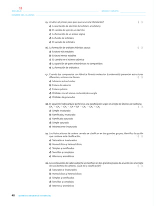 40 QUÍMICA ORGÁNICA VIVENCIAL
NOMBRE DEL ALUMNO:
ESCUELA: GRADO Y GRUPO:
15. ¿Cuál es el primer paso para que ocurra la hibridación? ( )
a) La excitación de electrón del orbital s al orbital p
b) El cambio de spin de un electrón
c) La formación de un enlace sigma
d) La fusión de orbitales
e) El vaciado de orbitales
16. La formación de orbitales híbridos causa: ( )
a) Enlaces más estables
b) Enlaces menos estables
c) El cambio en el número atómico
d) La aparición de pares electrónicos no compartidos
e) La formación de orbitales s
17. Cuando dos compuestos con idéntica fórmula molecular (condensada) presentan estructuras
diferentes, entonces se tienen: ( )
a) Isómeros estructurales
b) Enlace de valencia
c) Enlace químico
d) Orbitales con el mismo contenido de energía
e) Orbitales degenerados
18. El siguiente hidrocarburo pertenece a la clasiﬁcación según el arreglo de átomos de carbono:
CH3 — CH2 — CH2 — CH ϭ CH — CH2 — CH2 — CH3 ( )
a) Simple insaturado
b) Ramiﬁcado, insaturado
c) Ramiﬁcado saturado
d) Simple saturado
e) Arborescente insaturado
19. Los hidrocarburos de cadena cerrada se clasiﬁcan en dos grandes grupos; identiﬁca la opción
que contiene esta clasiﬁcación. ( )
a) Saturados e insaturados
b) Homocíclicos y heterocíclicos
c) Simples y ramiﬁcados
d) Sencillos y complejos
e) Alternos y aromáticos
20. Loscompuestosdecadenaabiertaseclasiﬁcanendosgrandesgruposdeacuerdoconelarreglo
de sus átomos de carbono. ¿Cuál es la clasiﬁcación? ( )
a) Saturados e insaturados
b) Homocíclicos y heterocíclicos
c) Simples y ramiﬁcados
d) Sencillos y complejos
e) Alternos y aromáticos
01-03•QUIMICA 21.indd 4001-03•QUIMICA 21.indd 40 5/11/06 5:28:44 PM5/11/06 5:28:44 PM
12
 