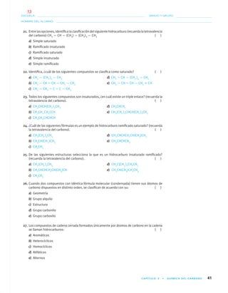 CAPÍTULO 3 • QUÍMICA DEL CARBONO 41
NOMBRE DEL ALUMNO:
ESCUELA: GRADO Y GRUPO:
21. Entrelasopciones,identiﬁcalaclasiﬁcacióndelsiguientehidrocarburo(recuerdalatetravalencia
del carbono) CH3 — CH — (CH3) — (CH2)3 — CH3 ( )
a) Simple saturado
b) Ramiﬁcado insaturado
c) Ramiﬁcado saturado
d) Simple insaturado
e) Simple ramiﬁcado
22. Identiﬁca, ¿cuál de los siguientes compuestos se clasiﬁca como saturado? ( )
a) CH3 — (CH2 )5 — CH3 d) CH2 ϭ CH — (CH2 )4 — CH3
b) CH3 — CH ϭ CH — CH2 — CH3 e) CH3 — CH ϭ CH — CH2 ϵ CH
c) CH3 — CH2 — C ϭ C — CH3
23. Todos los siguientes compuestos son insaturados, ¿en cuál existe un triple enlace? (recuerda la
tetravalencia del carbono). ( )
a) CH3CHCH(CH2 )2CH3 d) CH3CHCH2
b) CH3CH2 CH2CCH e) CH3(CH2 )2CHCH(CH2 )2CH3
c) CH3CH2CHCHCH
24. ¿Cuál de las siguientes fórmulas es un ejemplo de hidrocarburo ramiﬁcado saturado? (recuerda
la tetravalencia del carbono). ( )
a) CH3(CH2 )4CH3 d) CH3CHCHCH2CH(CH3)CH3
b) CH3CH(CH3 )CH3 e) CH3CHCHCH3
c) CH3CH3
25. De las siguientes estructuras selecciona la que es un hidrocarburo insaturado ramiﬁcado?
(recuerda la tetravalencia del carbono). ( )
a) CH3(CH2 )3CH3 d) CH3C(CH3 )2CH2CH3
b) CH3CHCHCH2CH(CH3)CH e) CH3CH(CH3)CH2CH3
c) CH3CH3
26. Cuando dos compuestos con idéntica fórmula molecular (condensada) tienen sus átomos de
carbono dispuestos en distinto orden, se clasiﬁcan de acuerdo con su: ( )
a) Geometría
b) Grupo alquilo
c) Estructura
d) Grupo carbonilo
e) Grupo carboxilo
27. Los compuestos de cadena cerrada formados únicamente por átomos de carbono en la cadena
se llaman hidrocarburos: ( )
a) Aromáticos
b) Heterocíclicos
c) Homocíclicos
d) Alifáticos
e) Alternos
01-03•QUIMICA 21.indd 4101-03•QUIMICA 21.indd 41 5/11/06 5:28:44 PM5/11/06 5:28:44 PM
13
 