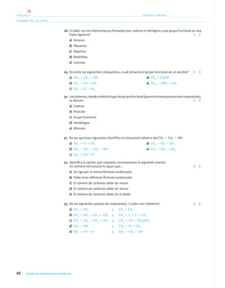 42 QUÍMICA ORGÁNICA VIVENCIAL
NOMBRE DEL ALUMNO:
ESCUELA: GRADO Y GRUPO:
28. ¿Cuáles son los hidrocarburos formados por carbono e hidrógeno cuyo grupo funcional es una
triple ligadura? ( )
a) Alcanos
b) Alquenos
c) Alquinos
d) Aldehídos
e) Cetonas
29. De entre los siguientes compuestos, ¿cuál presenta el grupo funcional de un alcohol? ( )
a) CH3 — CH2 — OH d) CH3 ϭ COOH
b) CH3 — CH ϭ CH2 e) CH3 — COO — CH3
c) CH3 — O — CH3
30. Losisómeros,dondecambiaellugardelgrupofuncional(queeselmismoparalosdoscompuestos),
se llaman: ( )
a) Cadena
b) Posición
c) Grupo funcional
d) Homólogos
e) Alternos
31. De las opciones siguientes identiﬁca el compuesto isómero del CH3 — CH2 — OH.
a) CH3 — O — CH3 d) CH3 — CO — CH3
b) CH3 — CH2 — CH2 — OH e) CH3 — CH2 — CH3
c) CH3 — CH ϭ O
32. Identiﬁca la opción que complete correctamente la siguiente oración.
Un isómero estructural es aquel que... ( )
a) Se rige por la misma fórmula condensada
b) Debe tener diferente fórmula condensada
c) El número de carbonos debe ser mayor
d) El número de carbonos debe ser menor
e) El número de carbonos debe ser el doble
33. De las siguientes parejas de compuestos, ¿cuáles son isómeros? ( )
a) CH3 — CH3 y CH2 ϭ CH2
b) CH3 — CH2 — CH2 — CH3 y CH3 — C ϵ C — CH3
c) CH3 — CH2 — CH2 — CH3 y CH3 — CH — (CH3)CH3
d) CH3 — OH y CH3 — O — CH3
e) CH3 — CH ϭ O y CH3 — CH2 — OH
01-03•QUIMICA 21.indd 4201-03•QUIMICA 21.indd 42 5/11/06 5:28:44 PM5/11/06 5:28:44 PM
14
 