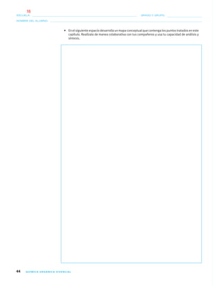 44 QUÍMICA ORGÁNICA VIVENCIAL
NOMBRE DEL ALUMNO:
ESCUELA: GRADO Y GRUPO:
• En el siguiente espacio desarrolla un mapa conceptual que contenga los puntos tratados en este
capítulo. Realízalo de manea colaborativa con tus compañeros y usa tu capacidad de análisis y
síntesis.
01-03•QUIMICA 21.indd 4401-03•QUIMICA 21.indd 44 5/11/06 5:28:45 PM5/11/06 5:28:45 PM
16
 