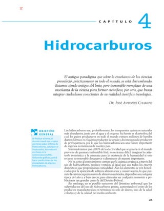 45
El antiguo paradigma que sobre la enseñanza de las ciencias
prevaleció, prácticamente en todo el mundo, se está derrumbando.
Estamos siendo testigos del lento, pero inexorable reemplazo de una
enseñanza de la ciencia para formar cientíﬁcos, por otra, que busca
integrar ciudadanos conscientes de su realidad cientíﬁca-tecnológica.
DR. JOSÉ ANTONIO CHAMIZO
Los hidrocarburos son, probablemente, los compuestos químicos naturales
más abundantes, junto con el agua y el oxígeno. Su fuente es el petróleo, del
cual los países productores en todo el mundo extraen millones de barriles
diarios; México es el quinto productor de crudo y decimosegundo productor
de petroquímicos, por lo que los hidrocarburos son una fuente importante
de ingresos económicos de nuestro país.
Si consideramos que el 80% de la electricidad que se genera en el mundo
proviene de quemar combustible fósil, no será muy difícil imaginar la catás-
trofe económica y la amenaza para la existencia de la humanidad si este
recurso no renovable desaparece o disminuye de manera importante.
No es ajeno al conocimiento común que la química orgánica, a través del
uso de hidrocarburos, produce vestidos, al igual que casi todos los enseres
domésticos que proporcionan comodidad. Aun los alimentos se ven beneﬁ-
ciados por la aparición de aditivos alimentarios y conservadores, lo que per-
mite la existencia permanente de alimentos enlatados,disponibles en cualquier
época del año y a bajo precio, para alimentar en cualquier momento a po-
blaciones tan grandes como la del Distrito Federal.
Sin embargo, no es posible sustraerse del deterioro ambiental que los
subproductos del uso de hidrocarburos genera, aumentando el costo de los
productos manufacturados en términos no sólo de dinero, sino de la salud
colectiva y de la calidad del medio ambiente.
O B J E T I V O
G E N E R A L
Al ﬁnalizar el tema, el
alumno creará sus propios
ejercicios sobre el tema de
hidrocarburos, saturados e
insaturados, los evaluará
con base en la
nomenclatura IUPAC.
Utilizando gráﬁcas, podrá
hacer predicciones de las
propiedades de algunos
hidrocarburos.
C A P Í T U L O
4
Hidrocarburos
04-05•QUIMICA 21.indd 4504-05•QUIMICA 21.indd 45 5/11/06 5:47:07 PM5/11/06 5:47:07 PM
17
 