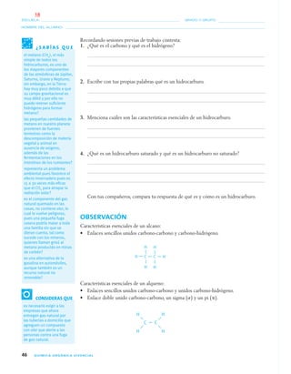 46 QUÍMICA ORGÁNICA VIVENCIAL
NOMBRE DEL ALUMNO:
ESCUELA: GRADO Y GRUPO:
Recordando sesiones previas de trabajo contesta:
1. ¿Qué es el carbono y qué es el hidrógeno?
2. Escribe con tus propias palabras qué es un hidrocarburo.
3. Menciona cuáles son las características esenciales de un hidrocarburo.
4. ¿Qué es un hidrocarburo saturado y qué es un hidrocarburo no saturado?
Con tus compañeros, compara tu respuesta de qué es y cómo es un hidrocarburo.
OBSERVACIÓN
Características esenciales de un alcano:
• Enlaces sencillos unidos carbono-carbono y carbono-hidrógeno.
Características esenciales de un alqueno:
• Enlaces sencillos unidos carbono-carbono y unidos carbono-hidrógeno.
• Enlace doble unido carbono-carbono, un sigma (␴) y un pi (␲).
¿ S A B Í A S Q U E
el metano (CH4), el más
simple de todos los
hidrocarburos, es uno de
los mayores componentes
de las atmósferas de Júpiter,
Saturno, Urano y Neptuno;
sin embargo, en la Tierra
hay muy poco debido a que
su campo gravitacional es
muy débil y por ello no
puede retener suﬁciente
hidrógeno para formar
metano?
las pequeñas cantidades de
metano en nuestro planeta
provienen de fuentes
terrestres como la
descomposición de materia
vegetal y animal en
ausencia de oxigeno,
además de las
fermentaciones en los
intestinos de los rumiantes?
representa un problema
ambiental pues favorece el
efecto invernadero pues es
15 a 30 veces más eﬁcaz
que el CO2 para atrapar la
radiación solar?
es el componente del gas
natural quemado en las
casas, no contiene olor, lo
cual lo vuelve peligroso,
pues una pequeña fuga
casera podría matar a toda
una familia sin que se
dieran cuenta, tal como
sucede con los mineros,
quienes llaman grisú al
metano producido en minas
de carbón?
es una alternativa de la
gasolina en automóviles,
aunque también es un
recurso natural no
renovable?
CONSIDERAS QUE
es necesario exigir a las
empresas que ahora
entregan gas natural por
las tuberías a domicilio que
agreguen un compuesto
con olor que alerte a las
personas contra una fuga
de gas natural.
04-05•QUIMICA 21.indd 4604-05•QUIMICA 21.indd 46 5/11/06 5:47:08 PM5/11/06 5:47:08 PM
18
 