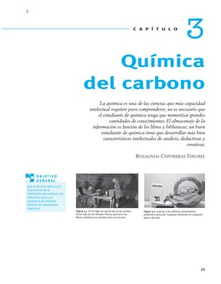 Química
del carbono
C A P Í T U L O
3
21
La química es una de las ciencias que más capacidad
intelectual requiere para comprenderse; no es necesario que
el estudiante de química tenga que memorizar grandes
cantidades de conocimientos. El almacenaje de la
información es función de los libros y bibliotecas; un buen
estudiante de química tiene que desarrollar más bien
características intelectuales de análisis, deductivas y
creativas.
ROSALINDA CONTRERAS THEUREL
Figura 3.2 Gracias a los aditivos alimentarios
podemos consumir cualquier alimento en cualquier
época del año.
Figura 3.1 En el siglo XVI pocas personas podían
tener más de un vestido. Ahora, gracias a las
ﬁbras sintéticas en posible tener en exceso.
O B J E T I V O
G E N E R A L
Que el alumno deduzca la
importancia de la
hibridación del carbono, los
diferentes tipos y la
existencia de distintas
familias de compuestos
orgánicos.
01-03•QUIMICA 21.indd 2101-03•QUIMICA 21.indd 21 5/11/06 5:28:35 PM5/11/06 5:28:35 PM
2
 