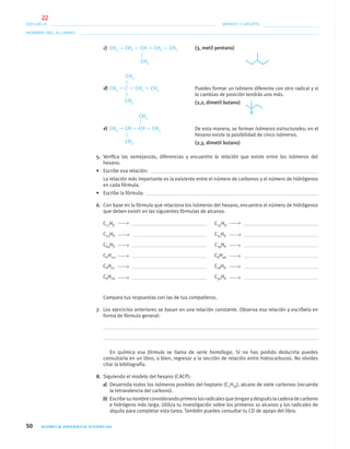 50 QUÍMICA ORGÁNICA VIVENCIAL
NOMBRE DEL ALUMNO:
ESCUELA: GRADO Y GRUPO:
c) CH3 — CH2 — CH — CH2 — CH3
d) CH3 — C — CH2 — CH3
e) CH3 — CH — CH — CH3
5. Veriﬁca las semejanzas, diferencias y encuentra la relación que existe entre los isómeros del
hexano.
• Escribe esa relación:
La relación más importante es la existente entre el número de carbonos y el número de hidrógenos
en cada fórmula.
• Escribe la fórmula:
6. Con base en la fórmula que relaciona los isómeros del hexano, encuentra el número de hidrógenos
que deben existir en las siguientes fórmulas de alcanos.
C17HX C35HX
C23HX C15HX
C64HX C39HX
CXH112 CXH46
CXH12 C18HX
CXH78 C56HX
Compara tus respuestas con las de tus compañeros.
7. Los ejercicios anteriores se basan en una relación constante. Observa esa relación y escríbela en
forma de fórmula general:
En química esa fórmula se llama de serie homóloga. Si no has podido deducirla puedes
consultarla en un libro, o bien, regresar a la sección de relación entre hidrocarburos. No olvides
citar la bibliografía.
8. Siguiendo el modelo del hexano (CACP):
a) Desarrolla todos los isómeros posibles del heptano (C7H16), alcano de siete carbonos (recuerda
la tetravalencia del carbono).
b) Escribesunombreconsiderandoprimerolosradicalesquetenganydespuéslacadenadecarbono
e hidrógeno más larga. Utiliza tu investigación sobre los primeros 10 alcanos y los radicales de
alquilo para completar esta tarea. También puedes consultar tu CD de apoyo del libro.
CH3
Puedes formar un isómero diferente con otro radical y si
lo cambias de posición tendrás uno más.
(2,2, dimetil butano)CH3
CH3
De esta manera, se forman isómeros estructurales; en el
hexano existe la posibilidad de cinco isómeros.
(2,3, dimetil butano)CH3
CH3
(3, metil pentano)
04-05•QUIMICA 21.indd 5004-05•QUIMICA 21.indd 50 5/11/06 5:47:09 PM5/11/06 5:47:09 PM
22
 