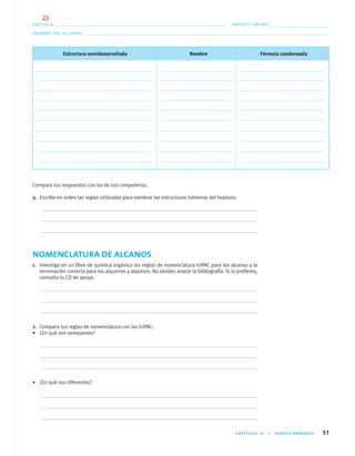 CAPÍTULO 4 • HIDROCARBUROS 51
NOMBRE DEL ALUMNO:
ESCUELA: GRADO Y GRUPO:
Estructura semidesarrollada Nombre Fórmula condensada
Compara tus respuestas con las de tus compañeros.
9. Escribe en orden las reglas utilizadas para nombrar las estructuras isómeras del heptano.
NOMENCLATURA DE ALCANOS
1. Investiga en un libro de química orgánica las reglas de nomenclatura IUPAC para los alcanos y la
terminación correcta para los alquenos y alquinos. No olvides anotar la bibliografía. Si lo preﬁeres,
consulta tu CD de apoyo.
2. Compara tus reglas de nomenclatura con las IUPAC:
• ¿En qué son semejantes?
• ¿En qué son diferentes?
04-05•QUIMICA 21.indd 5104-05•QUIMICA 21.indd 51 5/11/06 5:47:09 PM5/11/06 5:47:09 PM
23
 