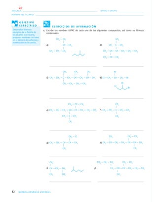 52 QUÍMICA ORGÁNICA VIVENCIAL
NOMBRE DEL ALUMNO:
ESCUELA: GRADO Y GRUPO:
E J E R C I C I O S D E A F I R M A C I Ó N
1. Escribe los nombres IUPAC de cada uno de los siguientes compuestos, así como su fórmula
condensada.
a) CH — CH3 b)
c) d)
e) f)
g) h)
i) j)
O B J E T I V O
E S P E C Í F I C O
Desarrollar diversos
ejemplos de la familia de
los alcanos y al hacerlo,
proponer nombres con base
en el número de carbonos y
terminación de la familia.
CH3 — CH2
CH3 — CH2 — CH2 CH3 — CH — CH — CH2 — CH2 — CH3
CH3 — C — CH3
CH3
CH3 — CH — CH3
CH3 — CH2 — C — CH2 — CH — CH2 — CH — CH3
CH3 CH3 CH3
CH2 — CH2 — CH2 — CH3
Cl — CH2 — CH — CH2 — Br
Br
CH2 — Cl
CH3 — CH — CH3
CH3
CH3 — CH2 — CH — CH — CH3
CH3 — CH2 — C — CH2 — CH3
CH3
CH3
CH3 — CH2 — CH2 — CH — CH — CH2 — CH2 — CH3
CH3 — C — CH3
CH3
CH3 — CH — CH2 — CH2 — CH — CH — CH3
CH2 — CH3CH3
CH3
CH3
CH3
CH — CH2 — CH2 CH2 — CH — CH — CH2 — CH2 — CH3
CH2 — CH3CH3 — CH2 — CH2
CH3CH3
04-05•QUIMICA 21.indd 5204-05•QUIMICA 21.indd 52 5/11/06 5:47:10 PM5/11/06 5:47:10 PM
24
 