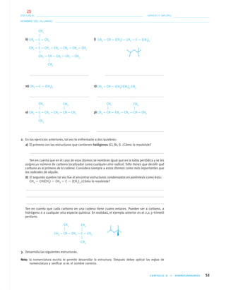 CAPÍTULO 4 • HIDROCARBUROS 53
NOMBRE DEL ALUMNO:
ESCUELA: GRADO Y GRUPO:
k) l)
m) n)
o) p)
2. En los ejercicios anteriores, tal vez te enfrentaste a dos quiebres:
a) El primero con las estructuras que contienen halógenos (Cl, Br, I). ¿Cómo lo resolviste?
Ten en cuenta que en el caso de esos átomos se nombran igual que en la tabla periódica y se les
asigna un número de carbono localizador como cualquier otro radical. Sólo tienes que decidir qué
carbono es el primero de la cadena. Considera siempre a estos átomos como más importantes que
los radicales de alquilo.
b) El segundo quiebre tal vez fue el encontrar estructuras condensadas en paréntesis como ésta:
CH3 — CH(CH3) — CH2 — C — (CH3)3 ¿Cómo lo resolviste?
Ten en cuenta que cada carbono en una cadena tiene cuatro enlaces. Pueden ser a carbono, a
hidrógeno o a cualquier otra especie química. En realidad, el ejemplo anterior es el 2,2,3–trimetil
pentano.
3. Desarrolla las siguientes estructuras.
Nota: la nomenclatura escrita te permite desarrollar la estructura. Después debes aplicar las reglas de
nomenclatura y veriﬁcar si es el nombre correcto.
CH3 — C — CH2 — CH2 — CH2 — CH2 — CH3
CH2 — CH — CH2 — CH2 — CH3
CH3 — C — CH3
CH3
CH3
CH3 — CH — (CH3) — CH2 — C — (CH3)3
CH3 — C — (CH3)3 CH3 — CH — (CH3) (CH2)2 CH3
CH3
CH3 — C — CH2 — CH2 — CH — CH3
CH3
CH3 CH3
CH3 — CH — CH2 — CH2 — CH — CH3
CH3
CH3
CH3 — CH — CH2 — C — CH3
CH3
CH3
04-05•QUIMICA 21.indd 5304-05•QUIMICA 21.indd 53 5/11/06 5:47:10 PM5/11/06 5:47:10 PM
25
 