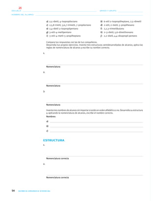 54 QUÍMICA ORGÁNICA VIVENCIAL
NOMBRE DEL ALUMNO:
ESCUELA: GRADO Y GRUPO:
a) 2,5–dietil, 4–isopropiloctano b) 6–etil 2–isopropilheptano, 2,5–dimetil
c) 2,5,8–trietil, 3,6,7–trimetil, 7–propiloctano d) 2–etil, 2–metil, 5–propilhexano
e) 2,4–dietil 3–isopropilpentano f) 2,2,3–trimetilbutano
g) 3–etil–4–metilpentano h) 2–3–dietil, 5,6–dimetilnonano
i) 3–etil–4–metil–5–propilheptano j) 2,2–dietil, 4,4–disopropil pentano
Compara tus respuestas con las de tus compañeros.
Desarrolla tus propios ejercicios. Inventa tres estructuras semidesarrolladas de alcanos; aplica las
reglas de nomenclatura de alcanos y escribe su nombre correcto.
1.
Nomenclatura
2.
Nomenclatura
3.
Nomenclatura
Inventatresnombresdealcanossinimportarsiestánenordenalfabéticoono.Desarrollasuestructura
y, aplicando la nomenclatura de alcanos, escribe el nombre correcto.
Nombres:
a)
b)
c)
ESTRUCTURA
1.
Nomenclatura correcta
2.
Nomenclatura correcta
04-05•QUIMICA 21.indd 5404-05•QUIMICA 21.indd 54 5/11/06 5:47:11 PM5/11/06 5:47:11 PM
26
 