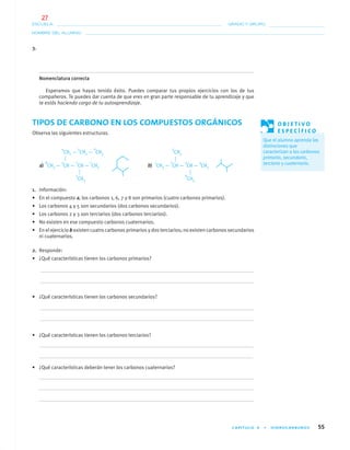 CAPÍTULO 4 • HIDROCARBUROS 55
NOMBRE DEL ALUMNO:
ESCUELA: GRADO Y GRUPO:
3.
Nomenclatura correcta
Esperamos que hayas tenido éxito. Puedes comparar tus propios ejercicios con los de tus
compañeros. Te puedes dar cuenta de que eres en gran parte responsable de tu aprendizaje y que
te estás haciendo cargo de tu autoaprendizaje.
TIPOS DE CARBONO EN LOS COMPUESTOS ORGÁNICOS
Observa las siguientes estructuras.
a) b)
1. Información:
• En el compuesto a, los carbonos 1, 6, 7 y 8 son primarios (cuatro carbonos primarios).
• Los carbonos 4 y 5 son secundarios (dos carbonos secundarios).
• Los carbonos 2 y 3 son terciarios (dos carbonos terciarios).
• No existen en ese compuesto carbonos cuaternarios.
• En el ejercicio b existen cuatro carbonos primarios y dos terciarios; no existen carbonos secundarios
ni cuaternarios.
2. Responde:
• ¿Qué características tienen los carbonos primarios?
• ¿Qué características tienen los carbonos secundarios?
• ¿Qué características tienen los carbonos terciarios?
• ¿Qué características deberán tener los carbonos cuaternarios?
O B J E T I V O
E S P E C Í F I C O
Que el alumno aprenda las
distinciones que
caracterizan a los carbonos
primario, secundario,
terciario y cuaternario.
4
CH2 —
5
CH2 —
6
CH3
8
CH3 —
3
CH —
2
CH —
1
CH3
7
CH3
5
CH3
1
CH3 —
2
CH —
3
CH —
4
CH3
6
CH3
04-05•QUIMICA 21.indd 5504-05•QUIMICA 21.indd 55 5/11/06 5:47:11 PM5/11/06 5:47:11 PM
27
 