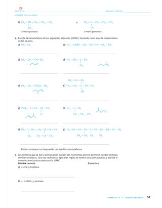 CAPÍTULO 4 • HIDROCARBUROS 57
NOMBRE DEL ALUMNO:
ESCUELA: GRADO Y GRUPO:
b) CH3 — CH — CH2 — CH2 — CH3 y CH2 ϭ C — CH2 — CH2 — CH3
2–metil pentano 2–metil penteno–1
2. Escribe la nomenclatura de los siguientes alquenos (IUPAC), tomando como base la nomenclatura
de los alcanos.
a) CH2 ϭ CH2 b) CH3 — CH(Br) — CH2 — CH ϭ CH — CH2 — CH3
c) CH3 — CH2 — CH = CH2 d) CH3 — CH2 — C ϭ CH2
e) CH3 — CH2 — C(CH3) ϭ CH2 f ) CH3 — CH2 — C — CH ϭ CH2
g) (CH3)2 — C ϭ CH — CH — CH3 h) CH3 — C ϭ CH2
CH3 CH3
CH3
CH2 ϭ CH — CH2
CH3
CH2 — CH2 — CH3Cl
CH3 CH3 — CH — CH3
CH3 — CH2 CH3 CH3
i) CH2 ϭ C—CH2 — CH2—CH—CH ϭ CH2 j ) CH3—CH ϭ CH — CH — C ϭ CH — CH — CH ϭ CH — CH3
Puedes comparar tus respuestas con las de tus compañeros.
3. Los nombres que se dan a continuación pueden ser incorrectos, pero te permiten escribir fórmulas
semidesarrolladas. Una vez hecho esto, aplica las reglas de nomenclatura de alquenos y escribe el
nombre correcto de acuerdo con la IUPAC.
Nombre correcto Estructura
a) 2–etil–3–heptano.
b) 2, 2–dietil–3–pentano.
04-05•QUIMICA 21.indd 5704-05•QUIMICA 21.indd 57 5/11/06 5:47:11 PM5/11/06 5:47:11 PM
29
 
