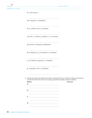 58 QUÍMICA ORGÁNICA VIVENCIAL
NOMBRE DEL ALUMNO:
ESCUELA: GRADO Y GRUPO:
c) 2–etil–octeno–5.
d) 2–isopropil–2, 6–heptadieno.
e) 2, 5–dimetil 3–etil, 2, 5–octadieno.
f ) 6–etil–3, 7–dimetil 5, 5–dipropil–1, 3, 7–nonatrieno.
g) 3–bromo–2–isopropil–5–metilheptano.
h) 3–isopropil–2, 4, 4, 8–tetrametil–1, 7–nonadieno.
i) 4, 6–dimetil–3–isopropil–3, 7–nonadieno.
j) 3–isopropil–2–etil–1, 3–hexadieno.
4. Inventa cinco ejercicios propios de alquenos. Escribe primero sus nombres y luego sus estructuras,
o desarrolla primero las estructuras y luego, aplicando las reglas, escribe los nombres.
Nombre Estructura
a)
b)
c)
d)
04-05•QUIMICA 21.indd 5804-05•QUIMICA 21.indd 58 5/11/06 5:47:12 PM5/11/06 5:47:12 PM
30
 