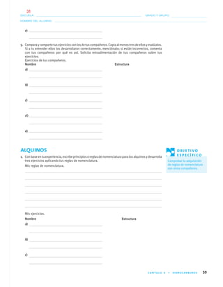 CAPÍTULO 4 • HIDROCARBUROS 59
NOMBRE DEL ALUMNO:
ESCUELA: GRADO Y GRUPO:
e)
5. Comparaycompartetusejerciciosconlosdetuscompañeros.Copiaalmenostresdeellosyevalúalos.
Si a tu entender ellos los desarrollaron correctamente, menciónalo; si están incorrectos, comenta
con tus compañeros por qué es así. Solicita retroalimentación de tus compañeros sobre tus
ejercicios.
Ejercicios de tus compañeros.
Nombre Estructura
a)
b)
c)
d)
e)
ALQUINOS
1. Conbaseentuexperiencia,escribeprincipiosoreglasdenomenclaturaparalosalquinosydesarrolla
tres ejercicios aplicando tus reglas de nomenclatura.
Mis reglas de nomenclatura.
Mis ejercicios.
Nombre Estructura
a)
b)
c)
O B J E T I V O
E S P E C Í F I C O
Comprobar la adquisición
de reglas de nomenclatura
con otros compañeros.
04-05•QUIMICA 21.indd 5904-05•QUIMICA 21.indd 59 5/11/06 5:47:12 PM5/11/06 5:47:12 PM
31
 