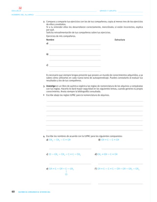 60 QUÍMICA ORGÁNICA VIVENCIAL
NOMBRE DEL ALUMNO:
ESCUELA: GRADO Y GRUPO:
Cl
2. Compara y comparte tus ejercicios con los de tus compañeros; copia al menos tres de los ejercicios
de ellos y evalúalos.
Si a tu entender ellos los desarrollaron correctamente, menciónalo; si están incorrectos, explica
por qué.
Solicita retroalimentación de tus compañeros sobre tus ejercicios.
Ejercicios de mis compañeros.
Nombre Estructura
a)
b)
c)
Es necesario que siempre tengas presente que posees un mundo de conocimientos adquiridos, y ya
sabes cómo utilizarlos en cada nueva tarea de autoaprendizaje. Puedes constatarlo al evaluar tus
resultados y los de tus compañeros.
3. Investiga en un libro de química orgánica las reglas de nomenclatura de los alquinos y compáralas
con tus reglas. Hacerlo te dará mayor seguridad en los siguientes temas, cuando generes tu propio
conocimiento. Anota siempre la bibliografía consultada.
• Escribe abajo las reglas IUPAC para la nomenclatura de alquinos.
4. Escribe los nombres de acuerdo con la IUPAC para los siguientes compuestos:
a) CH3 — CH2 — C ϵ CH b) CH ϵ C — C ϵ CH
c) Cl — CH2 — CH2 — C ϵ C — CH3 d) CH2 ϵ CH — C ϵ CH
e) CH ϵ C — CH ϭ C — CH3 f ) CH ϵ C — C ϵ C — CH ϭ CH — CH2 — CH3
04-05•QUIMICA 21.indd 6004-05•QUIMICA 21.indd 60 5/11/06 5:47:12 PM5/11/06 5:47:12 PM
32
 