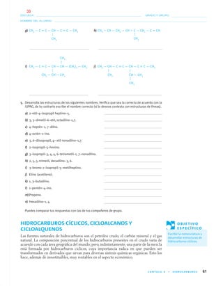 CAPÍTULO 4 • HIDROCARBUROS 61
NOMBRE DEL ALUMNO:
ESCUELA: GRADO Y GRUPO:
g) CH3 — C ϵ C — CH — C ϵ C — CH3 h) CH2 ϭ CH — CH2 — CH ϭ C — CH2 — C ϵ CH
i) CH3 — C ϵ C — CH — CH — (CH2)3 — CH3 j) CH3 — CH — C ϵ C — CH — C ϵ C — CH3
5. Desarrolla las estructuras de los siguientes nombres. Veriﬁca que sea la correcta de acuerdo con la
IUPAC; de lo contrario escribe el nombre correcto (si lo deseas contesta con estructuras de líneas).
a) 2–etil–4–isopropil heptino–5.
b) 3, 3–dimetil–6–etil, octadiíno–1,7.
c) 4–heptén–1, 7–diíno.
d) 4–octén–1–ino.
e) 3, 6–diisopropil, 4– etil nonadiíno–1,7.
f) 2–isopropil–5–hexino.
g) 3–isopropil–3, 4, 4, 6–tetrametil–1, 7–nonadiíno.
h) 2, 5, 5–trimetil, decadiíno–3, 6.
i) 3–bromo 2–isopropil–5–metilheptino.
j) Etino (acetileno).
k) 1, 3–butadiíno.
l) 1–pentén–4–ino.
m)Propeno.
n) Hexadiíno–1, 4.
Puedes comparar tus respuestas con las de tus compañeros de grupo.
HIDROCARBUROS CÍCLICOS, CICLOALCANOS Y
CICLOALQUENOS
Las fuentes naturales de hidrocarburos son el petróleo crudo, el carbón mineral y el gas
natural. La composición porcentual de los hidrocarburos presentes en el crudo varía de
acuerdo con cada área geográﬁca del mundo; pero, indistintamente, una parte de la mezcla
está formada por hidrocarburos cíclicos, cuya importancia radica en que pueden ser
transformados en derivados que sirvan para diversas síntesis químicas orgánicas. Esto los
hace, además de insustituibles, muy rentables en el aspecto económico.
CH3
CH3
CH3 — CH — CH3
CH3
CH — CH3CH3
CH3
O B J E T I V O
E S P E C Í F I C O
Escribir la nomenclatura y
desarrollar estructuras de
hidrocarburos cíclicos.
04-05•QUIMICA 21.indd 6104-05•QUIMICA 21.indd 61 5/11/06 5:47:12 PM5/11/06 5:47:12 PM
33
 