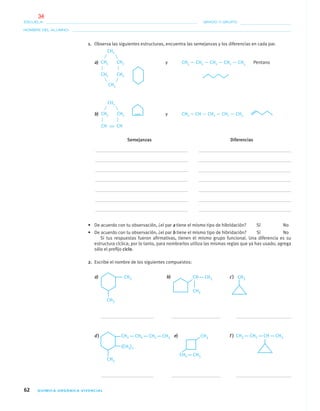 62 QUÍMICA ORGÁNICA VIVENCIAL
NOMBRE DEL ALUMNO:
ESCUELA: GRADO Y GRUPO:
1. Observa las siguientes estructuras, encuentra las semejanzas y los diferencias en cada par.
a) y CH3 — CH2 — CH2 — CH2 — CH3 Pentano
b) y CH2 ϭ CH — CH2 — CH2 — CH3
Semejanzas Diferencias
• De acuerdo con tu observación, ¿el par a tiene el mismo tipo de hibridación? Sí No
• De acuerdo con tu observación, ¿el par b tiene el mismo tipo de hibridación? Sí No
Si tus respuestas fueron aﬁrmativas, tienen el mismo grupo funcional. Una diferencia es su
estructura cíclica; por lo tanto, para nombrarlos utiliza las mismas reglas que ya has usado; agrega
sólo el preﬁjo ciclo.
2. Escribe el nombre de los siguientes compuestos:
a) b) c)
d) e) f )
CH2 CH2
CH2
CH2 CH2
CH2
CH2 CH2
CH2
CH CH
04-05•QUIMICA 21.indd 6204-05•QUIMICA 21.indd 62 5/11/06 5:47:13 PM5/11/06 5:47:13 PM
34
 