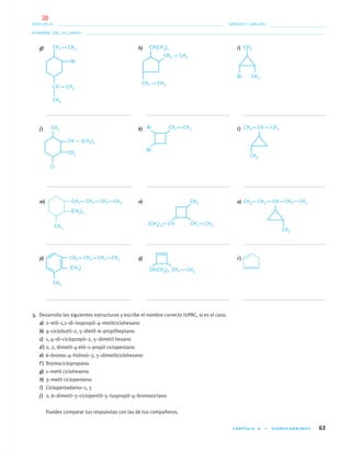 CAPÍTULO 4 • HIDROCARBUROS 63
NOMBRE DEL ALUMNO:
ESCUELA: GRADO Y GRUPO:
g) h) i)
j) k) l)
m) n) o)
p) q) r)
3. Desarrolla las siguientes estructuras y escribe el nombre correcto IUPAC, si es el caso.
a) 2–etil–1,1–di–isopropil–4–metilciclohexano
b) 4–ciclobutil–2, 5–dietil–6–propilheptano
c) 1, 4–di–ciclopropil–2, 5–dimetil hexano
d) 2, 2, dimetil–4 etil–1–propil ciclopentano
e) 6–bromo–4–hidroxi–3, 5–dimetilciclohexano
f ) Bromociclopropano
g) 1–metil ciclohexeno
h) 3–metil ciclopenteno
i) Ciclopentadieno–1, 3
j) 2, 6–dimetil–3–ciclopentil–5–isopropil–4–bromooctano
Puedes comparar tus respuestas con las de tus compañeros.
04-05•QUIMICA 21.indd 6304-05•QUIMICA 21.indd 63 5/11/06 5:47:13 PM5/11/06 5:47:13 PM
35
 