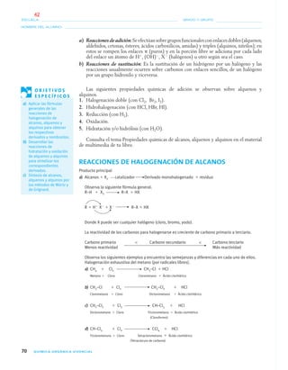 70 QUÍMICA ORGÁNICA VIVENCIAL
NOMBRE DEL ALUMNO:
ESCUELA: GRADO Y GRUPO:
a) Reaccionesdeadición:Seefectúansobregruposfuncionalesconenlacesdobles(alquenos,
aldehídos, cetonas, ésteres, ácidos carboxílicos, amidas) y triples (alquinos, nitrilos); en
estos se rompen los enlaces ␲ (puros) y en la porción libre se adiciona por cada lado
del enlace un átomo de Hϩ
, (OH)Ϫ
, XϪ
(halógenos) u otro según sea el caso.
b) Reacciones de sustitución: Es la sustitución de un hidrógeno por un halógeno y las
reacciones usualmente ocurren sobre carbonos con enlaces sencillos, de un halógeno
por un grupo hidroxilo y viceversa.
Las siguientes propiedades químicas de adición se observan sobre alquenos y
alquinos.
1. Halogenación doble (con Cl2, Br2, I2).
2. Hidrohalogenación (con HCl, HBr, HI).
3. Reducción (con H2).
4. Oxidación.
5. Hidratación y/o hidrólisis (con H2O).
Consulta el tema Propiedades químicas de alcanos, alquenos y alquinos en el material
de multimedia de tu libro.
REACCIONES DE HALOGENACIÓN DE ALCANOS
Producto principal
a) Alcanos ϩ X2 catalizador Derivado monohalogenado ϩ residuo
Observa la siguiente fórmula general.
R–H ϩ X2 R–X ϩ HX
R ϩ Hϩ
XϪ
ϩ XϪ
R–X ϩ HX
Donde X puede ser cualquier halógeno (cloro, bromo, yodo).
La reactividad de los carbonos para halogenarse es creciente de carbono primario a terciario.
Carbono primario < Carbono secundario < Carbono terciario
Menos reactividad Más reactividad
Observa los siguientes ejemplos y encuentra las semejanzas y diferencias en cada uno de ellos.
Halogenación exhaustiva del metano (por radicales libres).
a) CH4 ϩ Cl2 CH3–Cl ϩ HCl
Metano ϩ Cloro Clorometano ϩ Ácido clorhídrico
b) CH3–Cl ϩ Cl2 CH2–Cl2 ϩ HCl
Clorometano ϩ Cloro Diclorometano ϩ Ácido clorhídrico
c) CH2–Cl2 ϩ Cl2 CH–Cl3 ϩ HCl
Diclorometano ϩ Cloro Triclorometano ϩ Ácido clorhídrico
(Cloroformo)
d) CH–Cl3 ϩ Cl2 CCl4 ϩ HCl
Triclorometano ϩ Cloro Tetraclorometano ϩ Ácido clorhídrico
(Tetracloruro de carbono)
O B J E T I V O S
E S P E C Í F I C O S
a) Aplicar las fórmulas
generales de las
reacciones de
halogenación de
alcanos, alquenos y
alquinos para obtener
los respectivos
derivados y nombrarlos.
b) Desarrollar las
reacciones de
hidratación y oxidación
de alquenos y alquinos
para sintetizar los
correspondientes
derivados.
c) Síntesis de alcanos,
alquenos y alquinos por
los métodos de Würtz y
de Grignard.
04-05•QUIMICA 21.indd 7004-05•QUIMICA 21.indd 70 5/11/06 5:47:15 PM5/11/06 5:47:15 PM
42
 