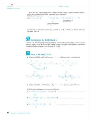 72 QUÍMICA ORGÁNICA VIVENCIAL
NOMBRE DEL ALUMNO:
ESCUELA: GRADO Y GRUPO:
En el caso de la segunda y siguientes halogenaciones el halógeno se posiciona en el carbono,
que ya tiene halógeno, hasta que se sustituye el último hidrógeno.
En el caso del propano es:
a) CH3 – CH2 – CH3 ϩ Br2 CH3 – CH – CH3 ϩ CH3 – CH2 – CH2 – Br ϩ HBr
Bromopropano 5 a 8%
Br derivado primario
2–bromopropano 92 a 95%
derivado secundario
Considerando la información anterior y la contenida en tu CD en el tema de alcanos realiza los
siguientes ejercicios.
E J E R C I C I O S D E A F I R M A C I Ó N
Completa las reacciones siguientes y escribe la nomenclatura de reactivos y productos en
todos los casos.A partir de esta sección tendrás una parte de estructuras en forma de fórmula
semidesarrollada y otra parte con fórmula de zigzag.
E J E M P L O S R E S U E LT O S
a) Halogenación del 2, 2, 4–trimetil pentano 2–bromo–2, 4, 4 trimetilpentano
b) Halogenación del 2, 4–dimetilhexano ϩ Br2 4–bromo–2, 4–dimetilhexano
Realiza los ejercicios siguientes de manera colaborativa
1. CH3 — CH2 — CH2 — CH3 ϩ Br2 CCl4 ϩ
2. CH3 — CH— CH— CH3 ϩ I2 Luz /calor ϩ
3. CH3 — CH2 — CH— CH3 ϩ Br2 CCl4 ϩ
CH3
CH3
Br
04-05•QUIMICA 21.indd 7204-05•QUIMICA 21.indd 72 5/11/06 5:47:17 PM5/11/06 5:47:17 PM
44
 