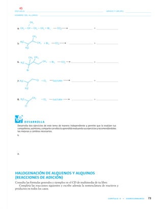 CAPÍTULO 4 • HIDROCARBUROS 73
NOMBRE DEL ALUMNO:
ESCUELA: GRADO Y GRUPO:
4. CH3 — CH— CH2 — CH3 ϩ Br2 CCl4 ϩ
5. ϩ Br2 CCl4 ϩ
6. ϩ Br2 CCl4 ϩ
7. ϩ Cl2 Luz/calor ϩ
8. ϩ Cl2 Luz/calor ϩ
Desarrolla dos ejercicios de este tema de manera independiente y permite que lo evalúen tus
compañeros;asimismo,comparteconellosloaprendidoevaluandosusejerciciosyrecomendándoles
las mejoras o cambios necesarios.
1.
2.
HALOGENACIÓN DE ALQUENOS Y ALQUINOS
(REACCIONES DE ADICIÓN)
Consulta las fórmulas generales y ejemplos en el CD de multimedia de tu libro.
Completa las reacciones siguientes y escribe además la nomenclatura de reactivos y
productos en todos los casos.
CH3
D E S A R R O L L A
04-05•QUIMICA 21.indd 7304-05•QUIMICA 21.indd 73 5/11/06 5:47:17 PM5/11/06 5:47:17 PM
45
 