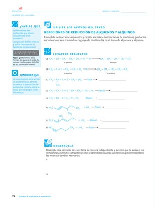 76 QUÍMICA ORGÁNICA VIVENCIAL
NOMBRE DEL ALUMNO:
ESCUELA: GRADO Y GRUPO:
REACCIONES DE REDUCCIÓN DE ALQUENOS Y ALQUINOS
Completa las reacciones siguientes y escribe además la nomenclatura de reactivos y productos
en todos los casos. Consulta el apoyo de multimedia en el tema de alquenos y alquinos.
E J E M P L O S R E S U E LT O S
a) CH2 ϭ CH — CH2 — CH2 — CH3 ϩ H2 Ni CH3 — CH2 — CH2 — CH2 — CH3
1–penteno Pentano
b) CH3 — C ϵ C — CH2 — CH3 ϩ H2 Ni CH3 — CH2 — CH2 — CH2 — CH3
2–pentino 2–penteno
1. CH3 — CH— C ϵ C— CH3 ϩ 2H2 Total
2. CH3 — CH— C ϵ C— CH— CH2 — CH3 ϩ H2 Parcial
3. CH2 ϭ CH— C ϵ C— Hϩ 2H2 Níquel
4. ϩ 2H2 Total
5. ϩ 2H2 Níquel
6. ϩ 2H2 Total
Desarrolla dos ejercicios de este tema de manera independiente y permite que lo evalúen tus
compañeros;asimismo,comparteconellosloaprendidoevaluandosusejerciciosyrecomendándoles
las mejoras o cambios necesarios.
1.
2.
CH3
¿ S A B Í A S Q U E
las feromonas son
sustancias que atraen
sexualmente a los
animales?
que poseen dobles enlaces
y por lo tanto son de la
familia de los alquenos?
Figura 4.8 Feromona de la
hembra del gusano de seda. Su
nombre con las reglas de IUPAC
es: 10, 12–hexadecadienol.
CONSIDERA QUE
el conocimiento de la acción
de las feromonas permite
aumentar la producción de
sustancias como la miel y la
seda, y evitar plagas como
las moscas.
U T I L I Z A L O S A P O Y O S D E L T E X T O
D E S A R R O L L A
04-05•QUIMICA 21.indd 7604-05•QUIMICA 21.indd 76 5/11/06 5:47:19 PM5/11/06 5:47:19 PM
48
 