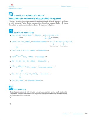 CAPÍTULO 4 • HIDROCARBUROS 77
NOMBRE DEL ALUMNO:
ESCUELA: GRADO Y GRUPO:
REACCIONES DE OXIDACIÓN DE ALQUENOS Y ALQUINOS
Completa las reacciones siguientes y escribe además la nomenclatura de reactivos y productos
en todos los casos. Puedes dar tus respuestas con fórmulas semidesarrolladas o de zigzag.
Consulta el apoyo de multimedia en el tema de alquenos y alquinos.
E J E M P L O S R E S U E LT O S
a) CH2 ϭ CH— CH2 — CH3 ϩ KMnO4, Frío/H2 O CH2 — CH — CH2 — CH3
buteno 1, 2–butanodiol
b) CH ϵ C — CH2 — CH3 ϩ KMnO4 Concentrado y caliente H — C — OH ϩ HO — C — CH2 — CH3
1–butino
Ácido metanoico ϩ Ácido propanoico
1. CH2 ϭ C— CH2 — CH2 — CH3 ϩ KMnO4 Concentrado
2. ϩ KMnO4 Concentrado
3. CH3 — CH ϭ CH— CH2 — CH3 ϩ KMnO4 Diluido y frío
4. ϩ KMnO4 Concentrado y caliente
5. CH3 — CH2 — C ϭ C — CH2 — CH3 ϩ KMnO4 Concentrado
6. CH2 ϭ CH2 ϩ KMnO4 Concentrado y caliente
OH OH
O
CH3
O
U T I L I Z A L O S A P O Y O S D E L T E X T O
Desarrolla dos ejercicios de este tema de manera independiente y permite que lo evalúen tus
compañeros;asimismo,comparteconellosloaprendidoevaluandosusejerciciosyrecomendándoles
las mejoras o cambios necesarios.
1.
2.
CH3
CH3
D E S A R R O L L A
04-05•QUIMICA 21.indd 7704-05•QUIMICA 21.indd 77 5/11/06 5:47:20 PM5/11/06 5:47:20 PM
49
 