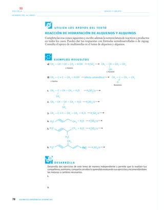 78 QUÍMICA ORGÁNICA VIVENCIAL
NOMBRE DEL ALUMNO:
ESCUELA: GRADO Y GRUPO:
REACCIÓN DE HIDRATACIÓN DE ALQUENOS Y ALQUINOS
Completa las reacciones siguientes y escribe además la nomenclatura de reactivos y productos
en todos los casos. Puedes dar tus respuestas con fórmulas semidesarrolladas o de zigzag.
Consulta el apoyo de multimedia en el tema de alquenos y alquinos.
E J E M P L O S R E S U E LT O S
a) CH3 — CH ϭ CH — CH3 ϩ H:OH H2SO4 CH3 — CH — CH2 — CH3
2–buteno
2–butanol
b) CH3 — C ϵ C — CH3 ϩ H:OH (efecto cetoenólico) CH3 — C — CH2 — CH3
2–butino
Butanona
1. CH3 — C ϭ CH — CH3 ϩ H2O H2SO4/Δ
2. CH2 ϭ CH — CH — CH3 ϩ H2O H2SO4/Δ
3. CH3 — C ϵ C — CH2 — CH3 ϩ H2O H2SO4/Δ
4. ϩ H2O H2SO4/Δ
5. ϩ H2O H2SO4/Δ
6. ϩ H2O H2SO4/Δ
OH
O
CH3
CH3
U T I L I Z A L O S A P O Y O S D E L T E X T O
Desarrolla dos ejercicios de este tema de manera independiente y permite que lo evalúen tus
compañeros;asimismo,comparteconellosloaprendidoevaluandosusejerciciosyrecomendándoles
las mejoras o cambios necesarios.
1.
2.
D E S A R R O L L A
04-05•QUIMICA 21.indd 7804-05•QUIMICA 21.indd 78 5/11/06 5:47:21 PM5/11/06 5:47:21 PM
50
 