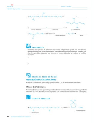 82 QUÍMICA ORGÁNICA VIVENCIAL
NOMBRE DEL ALUMNO:
ESCUELA: GRADO Y GRUPO:
a) CH3 — CH — CH2 — CH2 — CH2 — CH — CH3 ϩ Zn Etanol ϩ ZnBr2
1, 1–dimetilpentano
2, 6–dimetilheptano
3. CH3 — CH — CH2 — CH — Mg — Cl ϩ Cl — CH2 — CH3 ϩ
4. ϩ
Reactivo de Grignard 2 clorobutano 3, 4–dimetilhexano
5. ϩ Mg Éter seco ϩ H3C — Cl
Reactivo de Grignard Alcano
CH3
CH3
E J E M P L O R E S U E LT O
Br Br
D E S A R R O L L A
Desarrolla dos ejercicios de este tema de manera independiente (puede ser con fórmulas
semidesarrolladas o de zigzag) y permite que lo evalúen tus compañeros; asimismo, comparte con
ellos lo aprendido evaluando sus ejercicios y recomendándoles las mejoras o cambios
necesarios.
1.
2.
R E V I S A E L T E M A E N T U C D
OBTENCIÓN DE CICLOALCANOS
Consulta las fórmulas generales y ejemplos en el CD de multimedia de tu libro.
Método de Würtz interno
Completa las reacciones siguientes y escribe además la nomenclatura de reactivos y productos
en todos los casos. Puedes dar tus respuestas con fórmulas semidesarrolladas o de zigzag.
04-05•QUIMICA 21.indd 8204-05•QUIMICA 21.indd 82 5/11/06 5:47:23 PM5/11/06 5:47:23 PM
54
 