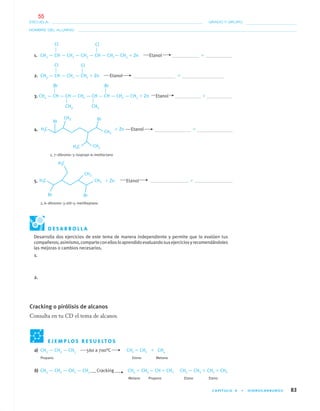 CAPÍTULO 4 • HIDROCARBUROS 83
NOMBRE DEL ALUMNO:
ESCUELA: GRADO Y GRUPO:
a) CH3 — CH2 — CH3 560 a 700°C CH2 ϭ CH2 ϩ CH4
Propano Eteno Metano
b) CH3 — CH2 — CH2 — CH3 Cracking CH4 ϩ CH3 — CHϭ CH2 CH3 — CH3 ϩ CH2 ϭ CH2
Metano Propeno Etano Eteno
1. CH3 — CH — CH2 — CH2 — CH — CH2— CH3 ϩ Zn Etanol ϩ
2. CH3 — CH — CH2 — CH2 ϩ Zn Etanol ϩ
3. CH3 — CH — CH — CH2 — CH — CH — CH2 — CH3 ϩ Zn Etanol ϩ
4. ϩ Zn Etanol ϩ
2, 7–dibromo–3–isopropi–6–metiloctano
5. ϩ Zn Etanol ϩ
2, 6–dibromo–3–etil–5–metilheptano
CH3 CH3
Cl Cl
Cl Cl
Br Br
E J E M P L O S R E S U E LT O S
D E S A R R O L L A
Desarrolla dos ejercicios de este tema de manera independiente y permite que lo evalúen tus
compañeros;asimismo,comparteconellosloaprendidoevaluandosusejerciciosyrecomendándoles
las mejoras o cambios necesarios.
1.
2.
Cracking o pirólisis de alcanos
Consulta en tu CD el tema de alcanos.
04-05•QUIMICA 21.indd 8304-05•QUIMICA 21.indd 83 5/11/06 5:47:23 PM5/11/06 5:47:23 PM
55
 