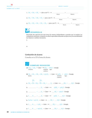 84 QUÍMICA ORGÁNICA VIVENCIAL
NOMBRE DEL ALUMNO:
ESCUELA: GRADO Y GRUPO:
1. CH3 — CH2 — CH3 560 a 700 °C ϩ
Alcano Alqueno
2. CH3 — CH2 — CH2 — CH3 560 a 700 °C ϩ
Alcano Alqueno
3. CH3 — CH2 — CH2 — CH2 — CH3 560 a 700 °C ϩ
Alcano Alqueno
E J E M P L O S R E S U E LT O S
a) C7H16 ϩ 11O2 Calor 7CO2 ϩ 8H2O ϩ energía
n-heptano Anhídrido Agua
carbónico
b) CH3 — CH2 — CH2 — CH3 ϩ 13/2 O2 Calor 4CO2 ϩ 5H2O ϩ Energía
Butano Anhídrido Agua
carbónico
1. CH3 — CH — CH2 — CH — CH3 ϩ O2 Calor CO2 ϩ H2O ϩ Energía
2. ϩ O2 Calor 32CO2 ϩ 33H2O ϩ Energía
3. ϩ O2 Calor CO2 ϩ 25H2O ϩ Energía
4. C H ϩ O2 Calor 15CO2 ϩ H2O ϩ Energía
5. C4 H10 ϩ 13/2 O2 Calor CO2 ϩ H2O ϩ Energía
6. C H ϩ 17O2 Calor CO2 ϩ H2O ϩ Energía
7. C H ϩ 19/2 O2 Calor CO2 ϩ H2O ϩ Energía
CH3 CH3
D E S A R R O L L A
Desarrolla dos ejercicios de este tema de manera independiente y permite que lo evalúen tus
compañeros;asimismo,comparteconellosloaprendidoevaluandosusejerciciosyrecomendándoles
las mejoras o cambios necesarios.
1.
2.
Combustión de alcanos
Consulta en tu CD el tema de alcanos.
04-05•QUIMICA 21.indd 8404-05•QUIMICA 21.indd 84 5/11/06 5:47:24 PM5/11/06 5:47:24 PM
56
 