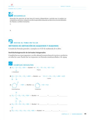 CAPÍTULO 4 • HIDROCARBUROS 85
NOMBRE DEL ALUMNO:
ESCUELA: GRADO Y GRUPO:
a) CH3 — CH —CH3 ϩ KOH Alcohol CH3 — CH ϭ CH2 ϩ KCl ϩ H2O
Propeno
2–cloropropano
b) CH2 — CH — CH2 — CH3 ϩ 2KOH Alcohol CH ϵ C — CH2 — CH3 ϩ 2KBr ϩ 2H2O
1–butino
c) ϩ KOH Alcohol ϩ KCl ϩ H2O
Clorociclopentano Ciclopenteno
1. CH3 — C — CH2 — CH3 ϩ KOH Alcohol ϩ ϩ
2. CH3 — CH — CH — CH3 ϩ KOH Alcohol ϩ ϩ
3. CH2 — CH2 — CH2 — CH2 — CH3 ϩ KOH Alcohol ϩ ϩ
Desarrolla dos ejercicios de este tema de manera independiente y permite que lo evalúen tus
compañeros;asimismo,comparteconellosloaprendidoevaluandosusejerciciosyrecomendándoles
las mejoras o cambios necesarios.
1.
2.
E J E M P L O S R E S U E LT O S
MÉTODOS DE OBTENCIÓN DE ALQUENOS Y ALQUINOS
Consulta las fórmulas generales y ejemplos en el CD de multimedia de tu libro.
Deshidrohalogenación de derivados halogenados
Completa las reacciones siguientes y escribe además la nomenclatura de reactivos y productos
en todos los casos. Puedes dar tus respuestas con fórmulas semidesarrolladas o de zigzag.
Br Br
Cl
Br
CH3
Cl CH3
Br
D E S A R R O L L A
R E V I S A E L T E M A E N T U C D
04-05•QUIMICA 21.indd 8504-05•QUIMICA 21.indd 85 5/11/06 5:47:24 PM5/11/06 5:47:24 PM
57
 