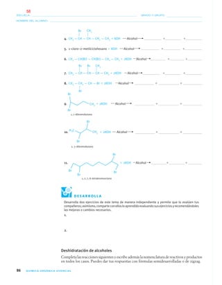 86 QUÍMICA ORGÁNICA VIVENCIAL
NOMBRE DEL ALUMNO:
ESCUELA: GRADO Y GRUPO:
4. CH3 — CH — CH — CH2 — CH3 ϩ KOH Alcohol ϩ ϩ
5. 1–cloro–2–metilciclohexano ϩ KOH Alcohol ϩ ϩ
6. CH3 — CH(Br) — CH(Br) — CH2 — CH3 ϩ 2KOH Alcohol ϩ ϩ
7. CH3 — CH — CH — CH — CH3 ϩ 2KOH Alcohol ϩ ϩ
8. CH3 — CH2 — CH — Br ϩ 2KOH Alcohol ϩ ϩ
9. ϩ 2KOH Alcohol ϩ ϩ
1, 1–dibromobutano
10. ϩ 2KOH Alcohol ϩ ϩ
2, 3–dibromobutano
11. ϩ 2KOH Alcohol ϩ ϩ
1, 2, 7, 8–tetrabromooctano
CH3Br
CH3Br Br
Br
D E S A R R O L L A
Desarrolla dos ejercicios de este tema de manera independiente y permite que lo evalúen tus
compañeros;asimismo,comparteconellosloaprendidoevaluandosusejerciciosyrecomendándoles
las mejoras o cambios necesarios.
1.
2.
Deshidratación de alcoholes
Completa las reacciones siguientes y escribe además la nomenclatura de reactivos y productos
en todos los casos. Puedes dar tus respuestas con fórmulas semidesarrolladas o de zigzag.
04-05•QUIMICA 21.indd 8604-05•QUIMICA 21.indd 86 5/11/06 5:47:24 PM5/11/06 5:47:24 PM
58
 