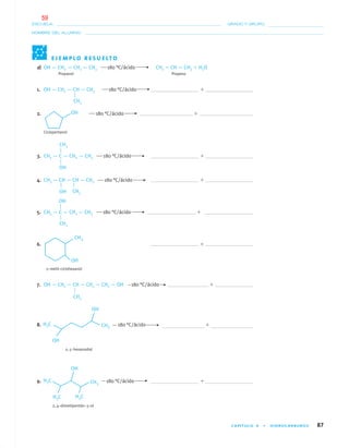 CAPÍTULO 4 • HIDROCARBUROS 87
NOMBRE DEL ALUMNO:
ESCUELA: GRADO Y GRUPO:
a) OH — CH2 — CH2 — CH3 180 °C/ácido CH2 ϭ CH — CH3 ϩ H2O
Propanol Propeno
1. OH — CH2 — CH — CH3 180 °C/ácido ϩ
2. 180 °C/ácido ϩ
Ciclopentanol
3. CH3 — C — CH2 — CH3 180 °C/ácido ϩ
4. CH3 — CH — CH — CH3 180 °C/ácido ϩ
5. CH3 — C — CH2 — CH3 180 °C/ácido ϩ
6. ϩ
2–metil–ciclohexanol
7. OH — CH2 — CH — CH2 — CH2 — OH 180 °C/ácido ϩ
8. 180 °C/ácido ϩ
2, 5–hexanodiol
9. 180 °C/ácido ϩ
2, 4–dimetilpentán–3–ol
E J E M P L O R E S U E LT O
OH
CH3
CH3
OH
OH CH3
CH3
CH3
04-05•QUIMICA 21.indd 8704-05•QUIMICA 21.indd 87 5/11/06 5:47:25 PM5/11/06 5:47:25 PM
59
 