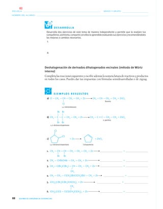 88 QUÍMICA ORGÁNICA VIVENCIAL
NOMBRE DEL ALUMNO:
ESCUELA: GRADO Y GRUPO:
a) Cl — CH2 — CH — CH2 — CH3 ϩ Zn CH2 ϭ CH — CH2 — CH3 ϩ ZnCl2
Buteno
1,2–diclorobutano
b) CH3 — C — C — CH2 — CH3 ϩ Zn CH3 — C ϵ C — CH2 — CH3 ϩ ZnCl2
2–pentino
1,2–diclorociclopentano
c) ϩ Zn ϩ ZnCl2
1,2–diclorociclopentano Ciclopenteno
1. CH3 — CH — CH — CH2 — CH2 — CH3 ϩ Zn ϩ
2. CH3 — CHBrCHBr — CH2 — CH3 ϩ Zn ϩ
3. CH3— C(Br2)C(Br2) — CH — CH2 — CH3 ϩ Zn ϩ
4. CH3 — CH2 — C(CH3)(Br)C(CH3)(Br) — CH3 ϩ Zn ϩ
5. (CH3)3C(Br2)C(Br2)CH(CH3)2 ϩ Zn ϩ
6. (CH3)2C(Cl) — C(Cl)(CH3)C(CH3)2 ϩ Zn ϩ
Desarrolla dos ejercicios de este tema de manera independiente y permite que lo evalúen tus
compañeros;asimismo,comparteconellosloaprendidoevaluandosusejerciciosyrecomendándoles
las mejoras o cambios necesarios.
1.
2.
Deshalogenación de derivados dihalogenados vecinales (método de Würtz
interno)
Completa las reacciones siguientes y escribe además la nomenclatura de reactivos y productos
en todos los casos. Puedes dar tus respuestas con fórmulas semidesarrolladas o de zigzag.
Cl
Br Br
Br Br
Br Br
CH3
CH3
E J E M P L O S R E S U E LT O S
D E S A R R O L L A
04-05•QUIMICA 21.indd 8804-05•QUIMICA 21.indd 88 5/11/06 5:47:25 PM5/11/06 5:47:25 PM
60
 