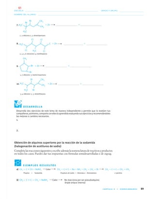 CAPÍTULO 4 • HIDROCARBUROS 89
NOMBRE DEL ALUMNO:
ESCUELA: GRADO Y GRUPO:
7. ϩ Zn ϩ
2, 3–dibromo-2, 5–dimetilpentano
8. ϩ Zn ϩ
2, 3, 5, 6–tetracloro–4–metilheptano
9. ϩ Zn ϩ
1, 2–dibromo–3–metilciclopentano
10. ϩ Zn ϩ
3, 4–dibromo–2, 5–dimetilhexano
E J E M P L O S R E S U E LT O S
a) CH3 — C ϵ CH ϩ NaNH2 Calor CH3 — C ϵ C — Na ϩ NH3 ϩ CH3 — CH2 — Br CH3 — C ϵ C — CH2 — CH3
Propino ϩ Sodamida Propiluro de sodio ϩ Amoniaco ϩ Bromoetano 2–pentino
b) CH3 — C ϵ C — CH3 ϩ NaNH2 Calor No reacciona por ser pseudoalquino
(triple enlace interno)
D E S A R R O L L A
Desarrolla dos ejercicios de este tema de manera independiente y permite que lo evalúen tus
compañeros;asimismo,comparteconellosloaprendidoevaluandosusejerciciosyrecomendándoles
las mejoras o cambios necesarios.
1.
2.
Obtención de alquinos superiores por la reacción de la sodamida
(halogenación de acetiluros de sodio)
Completa las reacciones siguientes y escribe además la nomenclatura de reactivos y productos
en todos los casos. Puedes dar tus respuestas con fórmulas semidesarrolladas o de zigzag.
04-05•QUIMICA 21.indd 8904-05•QUIMICA 21.indd 89 5/11/06 5:47:26 PM5/11/06 5:47:26 PM
61
 