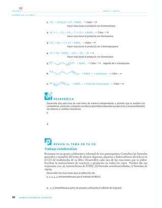 90 QUÍMICA ORGÁNICA VIVENCIAL
NOMBRE DEL ALUMNO:
ESCUELA: GRADO Y GRUPO:
1. CH3 — C(CH3)2C ϵ CH ϩ NaNH2 Calor
Hacer reaccionar el producto con bromometano
2. HC ϵ C — CH2 — CH2 — C ϵ CH ϩ 2 NaNH2 Calor
Hacer reaccionar el producto con bromoetano
3. CH3 — CH2 — C ϵ CH ϩ NaNH2 Calor
Hacer reaccionar el producto con 2-bromopropano
4. HC ϵ CH ϩ NaNH2 ϩ 2CH3 — CH2 — Br
Hacer reaccionar el producto con bromoetano
5. ϩ NaNH2 Calor seguido de 2–clorobutano
6. ϩ NaNH2 ϩ 2–yodoetano Calor
7. ϩ NaNH2 ϩ 2 moles de cloropropano Calor
D E S A R R O L L A
Desarrolla dos ejercicios de este tema de manera independiente y permite que lo evalúen tus
compañeros;asimismo,comparteconellosloaprendidoevaluandosusejerciciosyrecomendándoles
las mejoras o cambios necesarios.
1.
2.
R E V I S A E L T E M A E N T U C D
Trabajo colaborativo
Reúnanse en un grupo colaborativo informal de tres participantes. Consulten las fórmulas
generales y ejemplos del tema de alcanos alquenos, alquinos e hidrocarburos alicíclicos en
el CD de multimedia de su libro. Desarrollen cada una de las reacciones que se piden.
Escriban la nomenclatura de reactivos y productos en todos los casos. Pueden dar sus
respuestas con: a) nomenclatura de IUPAC, b) fórmulas semidesarrolladas, c) fórmulas de
zigzag.
Desarrollen las reacciones para la obtención de:
1. 3, 3, 4, 4–tetrametilhexano por el método de Würtz.
2. 2, 3–dimetilhexano partir de propano utilizando el método de Grignard.
04-05•QUIMICA 21.indd 9004-05•QUIMICA 21.indd 90 5/11/06 5:47:26 PM5/11/06 5:47:26 PM
62
 