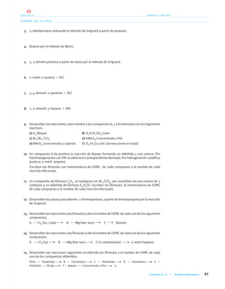 CAPÍTULO 4 • HIDROCARBUROS 91
NOMBRE DEL ALUMNO:
ESCUELA: GRADO Y GRUPO:
3. 3–metilpentano utilizando el método de Grignard a partir de propano.
4. Butano por el método de Würtz.
5. 3, 3–dimetil pentano a partir de etano por el método de Grignard.
6. 2–metil–2–buteno ϩ HCl
7. 3, 4–dimetil–2–penteno ϩ HCl
8. 2, 3–dimetil–3–hexeno ϩ HBr
9. Desarrollen las reacciones y den nombre a los compuestos 6, 7 y 8 anteriores con los siguientes
reactivos:
a) H2/Níquel b) H2O/H2SO4/calor
c) Br2/Br2/CCl4 d) KMnO4/concentrado y frío
e) KMnO4/concentrado y caliente f ) O3/H2O y zinc (18 reacciones en total)
10. Un compuesto A da positiva la reacción de Baeyer formando un aldehído y una cetona. Por
hidrohalogenaciónconHBrseobtieneelcorrespondientederivado.Porhidrogenacióncatalítica
produce 2–metil propano.
Escriban las fórmulas con nomenclatura de IUPAC de cada compuesto y el nombre de cada
reacción efectuada.
11. Un compuesto de fórmula C5H10 se halogena con Br2/CCl4, por ozonólisis da una cetona de 3
carbonos y un aldehído de fórmula (C2H4O). Escriban las fórmulas, la nomenclatura de IUPAC
de cada compuesto y el nombre de cada reacción efectuada.
12. Desarrollen los pasos para obtener: 2-bromopentano, a partir de bromopropano por la reacción
de Grignard.
13. DesarrollenlasreaccionesylasfórmulasydenelnombredeIUPACdecadaunodelossiguientes
compuestos.
A Cl2/luz /calor B Mg/éter seco C Butano
14. DesarrollenlasreaccionesylasfórmulasydenelnombredeIUPACdecadaunodelossiguientes
compuestos.
A Cl2/luz B Mg/éter seco C (2–clorobutano) 2–metil heptano
15. Desarrollen las reacciones siguientes escribiendo las fórmulas y el nombre de IUPAC de cada
uno de los compuestos obtenidos.
Etino ϩ Sodamida B ϩ Cloroetano C ϩ Sodamida D ϩ Cloroeteno E ϩ
Hidrólisis Ácida F ϩ Baeyer Concentrado y frío G
04-05•QUIMICA 21.indd 9104-05•QUIMICA 21.indd 91 5/11/06 5:47:27 PM5/11/06 5:47:27 PM
63
 