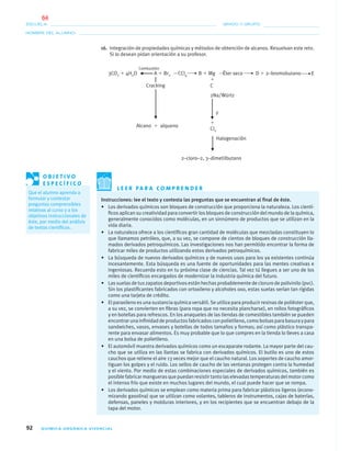 92 QUÍMICA ORGÁNICA VIVENCIAL
NOMBRE DEL ALUMNO:
ESCUELA: GRADO Y GRUPO:
16. Integración de propiedades químicas y métodos de obtención de alcanos. Resuelvan este reto.
Si lo desean pidan orientación a su profesor.
Combustión
3CO2 ϩ 4H2O A ϩ Br2 CCl4 B ϩ Mg Éter seco D ϩ 2–bromobutano E
ϩ
Cracking C
2Na/Würtz
F
ϩ
Alcano ϩ alqueno
Cl2
Halogenación
2–cloro–2, 3–dimetilbutano
L E E R PA R A C O M P R E N D E R
Instrucciones: lee el texto y contesta las preguntas que se encuentran al ﬁnal de éste.
• Los derivados químicos son bloques de construcción que proporciona la naturaleza. Los cientí-
ﬁcos aplican su creatividad para convertir los bloques de construcción del mundo de la química,
generalmente conocidos como moléculas, en un sinnúmero de productos que se utilizan en la
vida diaria.
• La naturaleza ofrece a los cientíﬁcos gran cantidad de moléculas que mezcladas constituyen lo
que llamamos petróleo, que, a su vez, se compone de cientos de bloques de construcción lla-
mados derivados petroquímicos. Las investigaciones nos han permitido encontrar la forma de
fabricar miles de productos utilizando estos derivados petroquímicos.
• La búsqueda de nuevos derivados químicos y de nuevos usos para los ya existentes continúa
incesantemente. Esta búsqueda es una fuente de oportunidades para las mentes creativas e
ingeniosas. Recuerda esto en tu próxima clase de ciencias. Tal vez tú llegues a ser uno de los
miles de cientíﬁcos encargados de modernizar la industria química del futuro.
• Las suelas de tus zapatos deportivos están hechas probablemente de cloruro de polivinilo (pvc).
Sin los plastiﬁcantes fabricados con ortoxileno y alcoholes oxo, estas suelas serían tan rígidas
como una tarjeta de crédito.
• El paraxileno es una sustancia química versátil. Se utiliza para producir resinas de poliéster que,
a su vez, se convierten en ﬁbras (para ropa que no necesita plancharse), en rollos fotográﬁcos
y en botellas para refrescos. En los anaqueles de las tiendas de comestibles también se pueden
encontrarunainﬁnidaddeproductosfabricadosconpolietileno,comobolsasparabasuraypara
sandwiches, vasos, envases y botellas de todos tamaños y formas; así como plástico transpa-
rente para envasar alimentos. Es muy probable que lo que compres en la tienda lo lleves a casa
en una bolsa de polietileno.
• El automóvil muestra derivados químicos como un escaparate rodante. La mayor parte del cau-
cho que se utiliza en las llantas se fabrica con derivados químicos. El butilo es uno de estos
cauchos que retiene el aire 13 veces mejor que el caucho natural. Los soportes de caucho amor-
tiguan los golpes y el ruido. Los sellos de caucho de las ventanas protegen contra la humedad
y el viento. Por medio de estas combinaciones especiales de derivados químicos, también es
posiblefabricarmanguerasquepuedanresistirtantolaselevadastemperaturasdelmotorcomo
el intenso frío que existe en muchos lugares del mundo, el cual puede hacer que se rompa.
• Los derivados químicos se emplean como materia prima para fabricar plásticos ligeros (econo-
mizando gasolina) que se utilizan como volantes, tableros de instrumentos, cajas de baterías,
defensas, paneles y molduras interiores, y en los recipientes que se encuentran debajo de la
tapa del motor.
O B J E T I V O
E S P E C Í F I C O
Que el alumno aprenda a
formular y contestar
preguntas comprensibles
relativas al curso y a los
objetivos instruccionales de
éste, por medio del análisis
de textos cientíﬁcos.
04-05•QUIMICA 21.indd 9204-05•QUIMICA 21.indd 92 5/11/06 5:47:27 PM5/11/06 5:47:27 PM
64
 