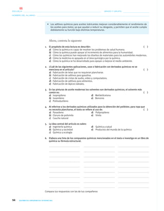 94 QUÍMICA ORGÁNICA VIVENCIAL
NOMBRE DEL ALUMNO:
ESCUELA: GRADO Y GRUPO:
• Los aditivos químicos para aceites lubricantes mejoran considerablemente el rendimiento de
los aceites para motor, ya que ayudan a reducir su desgaste, y permiten que el aceite cumpla
debidamente su función bajo distintas temperaturas.
Ahora, contesta lo siguiente:
1. El propósito de esta lectura es describir: ( )
a) Cómo la química es capaz de resolver los problemas de salud humana.
b) Cómo la química puede apoyar al incremento de alimentos para la humanidad.
c) Cómo los químicos han mejorado los diseños de materiales para los automóviles modernos.
d) Cómo la medicina es apoyada en el área quirúrgica por la química.
e) Cómo la química se ha desarrollado para apoyar a mejorar el medio ambiente.
2. ¿Cuál de las siguientes aplicaciones, usos o fabricación con derivados químicos no se
menciona en el artículo? ( )
a) Fabricación de telas que no requieran plancharse.
b) Fabricación de aditivos para gasolina.
c) Fabricación de cintas de audio, video y computadora.
d) Fabricación de aditivos para alimentos.
e) Fabricación de lápices labiales.
3. En las pinturas de aceite modernas los solventes son derivados químicos; el solvente más
común es: ( )
a) Isopropileno d) Metiletilcetona
b) Isoamileno e) Benceno
c) Poliisobutileno
4. Al referirse a los derivados químicos utilizados para la obtención del poliéster, para ropa que
no necesita plancharse, el texto se reﬁere al uso de: ( )
a) Paraxileno d) Polipropileno
b) Cloruro de polivinilo e) Vinilo
c) Caucho natural
5. La idea central del artículo es sobre:
a) Ingeniería química d) Química y salud
b) Química y sociedad e) Productos del mundo de la química
c) Química y ecología
6. Elabora una lista de los compuestos químicos mencionados en el texto e investiga en un libro de
química su fórmula estructural.
Compara tus respuestas con las de tus compañeros
04-05•QUIMICA 21.indd 9404-05•QUIMICA 21.indd 94 5/11/06 5:47:27 PM5/11/06 5:47:27 PM
66
 