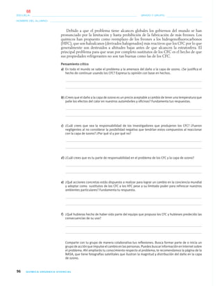 96 QUÍMICA ORGÁNICA VIVENCIAL
NOMBRE DEL ALUMNO:
ESCUELA: GRADO Y GRUPO:
Debido a que el problema tiene alcances globales los gobiernos del mundo se han
pronunciado por la limitación y hasta prohibición de la fabricación de más freones. Los
químicos han propuesto como reemplazo de los freones a los hidrogenoﬂuorocarbonos
(HFC), que son haloalcanos (derivados halogenados) más reactivos que los CFC por lo que
generalmente son destruidos a altitudes bajas antes de que alcancen la estratosfera. El
principal problema para que sean por completo sustitutos de los CFC es el hecho de que
sus propiedades refrigerantes no son tan buenas como las de los CFC.
Pensamiento crítico
a) En todo el mundo se sabe el problema y la amenaza del daño a la capa de ozono. ¿Se justiﬁca el
hecho de continuar usando los CFC? Expresa tu opinión con base en hechos.
b) ¿Crees que el daño a la capa de ozono es un precio aceptable a cambio de tener una temperatura que
palie los efectos del calor en nuestros automóviles y oﬁcinas? Fundamenta tus respuestas.
c) ¿Cuál crees que sea la responsabilidad de los investigadores que produjeron los CFC? ¿Fueron
negligentes al no considerar la posibilidad negativa que tendrían estos compuestos al reaccionar
con la capa de ozono? ¿Por qué sí y por qué no?
d) ¿Cuál crees que es tu parte de responsabilidad en el problema de los CFC y la capa de ozono?
e) ¿Qué acciones concretas estás dispuesto a realizar para lograr un cambio en la conciencia mundial
y adoptar como sustitutos de los CFC a los HFC pese a su limitado poder para refrescar nuestros
ambientes particulares? Fundamenta tu respuesta.
f) ¿Qué hubieras hecho de haber sido parte del equipo que propuso los CFC y hubieses predecido las
consecuencias de su uso?
Comparte con tu grupo de manera colaborativa tus reﬂexiones. Busca formar parte de o inicia un
grupo de acción que impulse el cambio en las personas. Puedes buscar información en internet sobre
el problema. Ahí ampliarás tu conocimiento respecto al problema; te recomendamos la página de la
NASA, que tiene fotografías satelitales que ilustran la magnitud y distribución del daño en la capa
de ozono.
04-05•QUIMICA 21.indd 9604-05•QUIMICA 21.indd 96 5/11/06 5:47:28 PM5/11/06 5:47:28 PM
68
 