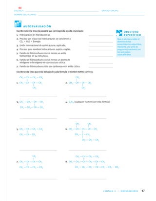 CAPÍTULO 4 • HIDROCARBUROS 97
NOMBRE DEL ALUMNO:
ESCUELA: GRADO Y GRUPO:
Escribe sobre la línea la palabra que corresponda a cada enunciado:
1. Hidrocarburo en hibridación sp.
2. Proceso por el que los hidrocarburos se convierten a
CO2 ϩ H2O ϩ Energía.
3. Unión internacional de química pura y aplicada.
4. Proceso para nombrar hidrocarburos sujeto a reglas.
5. Familia de hidrocarburos con al menos un anillo
homocíclico en su estructura.
6. Familia de hidrocarburos con al menos un átomo de
nitrógeno o de oxígeno en su estructura cíclica.
7. Familia de hidrocarburos sólo con carbonos en el anillo cíclico.
Escribe en la línea que está debajo de cada fórmula el nombre IUPAC correcto.
CH3 — CH — CH2 — CH3
1. CH3 — CH — CH — CH3 2. CH3 — CH — CH — CH3
3. CH3 — CH2 — CH — CH3 4. C2H16 (cualquier isómero con esta fórmula)
CH2 — CH2 — CH — CH3
5. CH3 — CH — CH2 — CH3 6. CH3 — CH — CH — CH — CH3
CH3 — CH— CH3
7. CH3 — CH — CH — CH3 8. CH3 — CH2 — CH — CH2 — CH — CH3
CH3 — CH — CH2 — CH3
A U T O E V A L U A C I Ó N
O B J E T I V O
E S P E C Í F I C O
Que el alumno evalúe el
dominio de los
conocimientos adquiridos,
mediante una serie de
preguntas (reactivos) con
las que pueda
autocaliﬁcarse.
CH3
CH3
CH3
CH3 CH3
CH3 — C — CH3
CH2 — CH2 — CH3
CH3 — CH — CH2 — CH3
CH3 — CH2 — CH2 — CH — CH2 — CH2 — CH3
CH3
04-05•QUIMICA 21.indd 9704-05•QUIMICA 21.indd 97 5/11/06 5:47:28 PM5/11/06 5:47:28 PM
69
 
