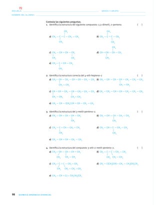 98 QUÍMICA ORGÁNICA VIVENCIAL
NOMBRE DEL ALUMNO:
ESCUELA: GRADO Y GRUPO:
Contesta las siguientes preguntas.
1. Identiﬁca la estructura del siguiente compuesto: 2,3–dimetil, 2–penteno. ( )
a) CH3 — C ϭ C — CH2 — CH3 b) CH3 — C ϭ C — CH3
c) CH2 — CH ϭ CH — CH2 d) CH ϭ CH — CH — CH3
e) CH3— C ϭ CH — CH3
2. Identiﬁca la estructura correcta del 4–etil–hepteno–2 ( )
a) CH3— CH — CH2 — CH ϭ CH — CH2 — CH3 b) CH3 — CH ϭ CH — CH — CH2 — CH2 — CH3
c) CH ϭ CH — CH2 — CH — CH2— CH2 — CH3 d) CH3 — CH2 — CH ϭ CH — CH2 — CH2 — CH3
e) CH3 — CH — (CH3) CH ϭ CH — CH2 — CH3
3. Identiﬁca la estructura del 3–metil–penteno–2. ( )
a) CH3 — CH ϭ CH — CH — CH3 b) CH2 ϭ CH — CH — CH2 — CH3
c) CH3 — C ϭ CH — CH2 — CH3 d) CH3 — CH ϭ C — CH2 — CH3
e) CH3 — CH ϭ CH — CH2 — CH3
4. Identiﬁca la estructura del compuesto 3–etil–2–metil–penteno–2. ( )
a) CH3— CH — CH — CH ϭ CH2 b) CH3 — C ϭ C — CH2 — CH3
c) CH3— C ϭ C — CH2— CH3 d) CH2 ϭ C(CH3)CH(— CH2 — CH3)CH2CH3
e) CH3 — CH ϭ C(— CH2CH3)CH3
CH3
CH3
CH3
CH3
CH3CH3
CH3
CH3
CH3
CH2 — CH3 CH2 — CH3
CH2 — CH3 CH2— CH3
CH3CH3
CH3 CH3
CH3 CH2 — CH3 CH3 CH2 — CH3
CH3 CH2 — CH2 —CH3
04-05•QUIMICA 21.indd 9804-05•QUIMICA 21.indd 98 5/11/06 5:47:29 PM5/11/06 5:47:29 PM
70
 