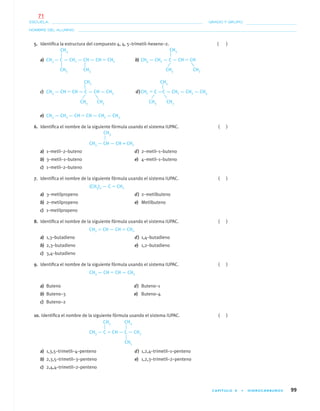 CAPÍTULO 4 • HIDROCARBUROS 99
NOMBRE DEL ALUMNO:
ESCUELA: GRADO Y GRUPO:
5. Identiﬁca la estructura del compuesto 4, 4, 5–trimetil–hexeno–2. ( )
a) CH3 — C — CH2 — CH — CH ϭ CH2 b) CH3 — CH2 — C — CH ϭ CH
c) CH3 — CH ϭ CH — C — CH — CH3 d)CH2 ϭ C —C — CH2 — CH2 — CH3
e) CH3 — CH2 — CH ϭ CH — CH2 — CH3
6. Identiﬁca el nombre de la siguiente fórmula usando el sistema IUPAC. ( )
CH3 — CH — CH = CH2
a) 1–metil–2–buteno d) 2–metil–1–buteno
b) 3–metil–1–buteno e) 4–metil–1–buteno
c) 1–metil–2–buteno
7. Identiﬁca el nombre de la siguiente fórmula usando el sistema IUPAC. ( )
(CH3)2 — C ϭ CH2
a) 3–metilpropeno d) 2–metilbuteno
b) 2–metilpropeno e) Metilbuteno
c) 1–metilpropeno
8. Identiﬁca el nombre de la siguiente fórmula usando el sistema IUPAC. ( )
CH2 ϭ CH — CH ϭ CH2
a) 1,3–butadieno d) 1,4–butadieno
b) 2,3–butadieno e) 1,2–butadieno
c) 3,4–butadieno
9. Identiﬁca el nombre de la siguiente fórmula usando el sistema IUPAC. ( )
CH3 — CH ϭ CH — CH3
a) Buteno d) Buteno–1
b) Buteno–3 e) Buteno–4
c) Buteno–2
10. Identiﬁca el nombre de la siguiente fórmula usando el sistema IUPAC. ( )
CH3 — C ϭ CH — C — CH3
a) 1,3,5–trimetil–4–penteno d) 1,2,4–trimetil–1–penteno
b) 2,3,5–trimetil–3–penteno e) 1,2,3–trimetil–2–penteno
c) 2,4,4–trimetil–2–penteno
CH3 CH3
CH3 CH3CH3 CH3
CH3
CH3 CH3
CH3
CH3CH3
CH3
CH3 CH3
CH3
04-05•QUIMICA 21.indd 9904-05•QUIMICA 21.indd 99 5/11/06 5:47:29 PM5/11/06 5:47:29 PM
71
 