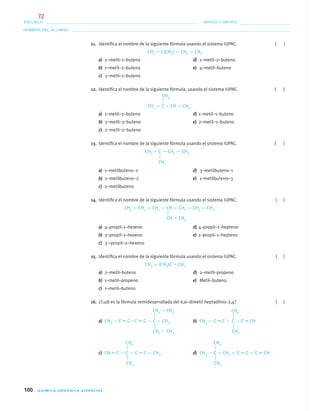 100 QUÍMICA ORGÁNICA VIVENCIAL
NOMBRE DEL ALUMNO:
ESCUELA: GRADO Y GRUPO:
11. Identiﬁca el nombre de la siguiente fórmula usando el sistema IUPAC. ( )
CH2 ϭ C(CH3) — CH2 — CH3
a) 2–metil–1–buteno d) 1–metil–2–buteno
b) 1–metil–2–buteno e) 4–metil–buteno
c) 3–metil–1–buteno
12. Identiﬁca el nombre de la siguiente fórmula, usando el sistema IUPAC. ( )
CH3 — C ϭ CH — CH3
a) 1–metil–3–buteno d) 1–metil–1–buteno
b) 3–metil–2–buteno e) 2–metil–1–buteno
c) 2–metil–2–buteno
13. Identiﬁca el nombre de la siguiente fórmula usando el sistema IUPAC. ( )
CH2 ϭ C — CH2 — CH3
a) 1–metilbuteno–2 d) 3–metilbuteno–1
b) 2–metilbuteno–2 e) 1–metilbuteno–3
c) 2–metilbuteno
14. Identiﬁca el nombre de la siguiente fórmula usando el sistema IUPAC. ( )
CH3 — CH2 — CH2 — CH — CH2 — CH2 — CH3
a) 4–propil–1–hexeno d) 4–propil–1–hepteno
b) 3–propil–1–hexeno e) 1–propil–1–hepteno
c) 3-–propil–2–hexeno
15. Identiﬁca el nombre de la siguiente fórmula usando el sistema IUPAC. ( )
CH3 — (CH3)C ϭ CH2
a) 2–metil–buteno d) 2–metil–propeno
b) 1–metil–propeno e) Metil–buteno.
c) 1–metil–buteno
16. ¿Cuál es la fórmula semidesarrollada del 6,6–dimetil heptadiíno–2,4? ( )
a) CH3 — C ϵ C—C ϵ C — C — CH3 b) CH3 — C ϵ C — C — C ϵ CH
c) CH ϵ C — C — C ϵ C — CH3 d) CH3 — C — CH2 — C ϵ C — C ϵ CH
CH3
CH3
CH ϭ CH3
CH2 — CH3
CH2 — CH3
CH3
CH3
CH3
CH3
CH3
CH3
04-05•QUIMICA 21.indd 10004-05•QUIMICA 21.indd 100 5/11/06 5:47:29 PM5/11/06 5:47:29 PM
72
 