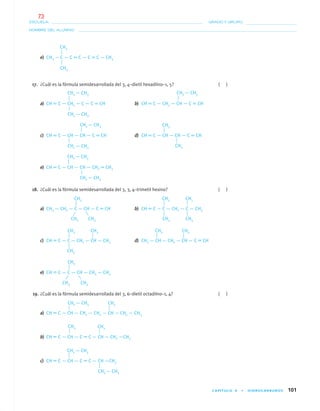 CAPÍTULO 4 • HIDROCARBUROS 101
NOMBRE DEL ALUMNO:
ESCUELA: GRADO Y GRUPO:
e) CH3 — C — C ϵ C — C ϵ C — CH3
17. ¿Cuál es la fórmula semidesarrollada del 3, 4–dietil hexadiíno–1, 5? ( )
a) CH ϵ C — CH2 — C — C ϵ CH b) CH ϵ C — CH2 — CH — C ϵ CH
c) CH ϵ C — CH — CH — C ϵ CH d) CH ϵ C — CH — CH — C ϵ CH
e) CH ϵ C — CH — CH — CH2 ϵ CH3
18. ¿Cuál es la fórmula semidesarrollada del 3, 3, 4–trimetil hexino? ( )
a) CH3 — CH2 — C — CH — C ϵ CH b) CH ϵ C — C — CH2 — C — CH3
c) CH ϵ C — C — CH2 — CH — CH3 d) CH3 — CH — CH2 — CH — C ϵ CH
e) CH ϵ C — C — CH — CH2 — CH3
19. ¿Cuál es la fórmula semidesarrollada del 3, 6–dietil octadiíno–1, 4? ( )
a) CH ϵ C — CH — CH2 — CH2 — CH — CH2 — CH3
b) CH ϵ C — CH — C ϵ C — CH — CH2 —CH3
c) CH ϵ C — CH — C ϵ C — CH —CH3
CH3
CH3
CH2 — CH3
CH2 — CH3 CH2 — CH3
CH2 — CH3
CH2 — CH3 CH3
CH3
CH2 — CH3
CH2 — CH3
CH3 CH3
CH3
CH3 CH3
CH3 CH3
CH3
CH3
CH3 CH3
CH3
CH3 CH3
CH2 — CH3 CH3
CH3 CH3
CH2 — CH3
CH2 — CH3
CH3
04-05•QUIMICA 21.indd 10104-05•QUIMICA 21.indd 101 5/11/06 5:47:30 PM5/11/06 5:47:30 PM
73
 