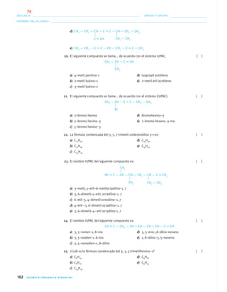 102 QUÍMICA ORGÁNICA VIVENCIAL
NOMBRE DEL ALUMNO:
ESCUELA: GRADO Y GRUPO:
d) CH3 — CH2 — CH — C ϵ C — CH — CH2 — CH3
e) CH3 — CH2 — C ϵ C — CH — CH2 — C ϵ C — CH3
20. El siguiente compuesto se llama... de acuerdo con el sistema IUPAC. ( )
CH3 — CH — C ϵ CH
a) 4–metil pentino–1 d) Isopropil acetileno
b) 2–metil butino–1 e) 2–metil etil acetileno
c) 3–metil butino–1
21. El siguiente compuesto se llama... de acuerdo con el sistema (IUPAC). ( )
CH3 — CH — C ϵ C — CH2 — CH3
a) 2–bromo hexino d) Bromohexino–3
b) 2–bromo hexino–3 e) 2–bromo hexano–3–ino
c) 5–bromo hexino–3
22. La fórmula condensada del 3, 5, 7 trimetil undecendiíno 3-1 es: ( )
a) C11H20 d) C14H26
b) C11H18 e) C14H22
c) C14H24
23. El nombre IUPAC del siguiente compuesto es: ( )
HC ϵ C — CH — CH — CH2 — CH — C ϵ CH3
a) 3–metil, 5–etil–6–metiloctadiíno–1, 7
b) 3, 6–dimetil–5–etil, octadiíno–1, 7
c) 6–etil–3, 4–dimetil octodiíno–1, 7
d) 4–etil-–3, 6–dimetil octadiíno–1, 7
e) 3, 6–dimetil–4-–etil octadiíno 1, 7
24. El nombre IUPAC del siguiente compuesto es: ( )
CH ϵ C — CH2 — CH ϭ CH — CH ϭ CH — C ϵ CH
a) 3, 5–nonen–1, 8–ino d) 3, 5–eno–,8–diíno nonano
b) 3, 5–nodien–1, 8–ino e) 1, 8–diíno–3, 5–noneno
c) 3, 5–nonadien–1, 8–diíno
25. ¿Cuál es la fórmula condensada del 3, 3, 5 trimetilhexino–1? ( )
a) C6H14 d) C9H16
b) C6H10 e) C9H14
c) C14H16
CH2 — CH3Cϵ CH
CH3
Br
CH3
CH3 CH2 — CH3
04-05•QUIMICA 21.indd 10204-05•QUIMICA 21.indd 102 5/11/06 5:47:30 PM5/11/06 5:47:30 PM
74
 
