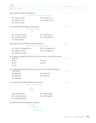 CAPÍTULO 4 • HIDROCARBUROS 103
NOMBRE DEL ALUMNO:
ESCUELA: GRADO Y GRUPO:
26. El nombre del siguiente compuesto es: ( )
CH3 — C ϵ C — C ϵ C — CH2 — CH = CH2
a) 1–octén 4, 6–diíno d) 7–octenino–3, 5
b) 1–octén 4, 6–ino e) 7–diocten–3, 5–ino
c) 7–octén–,4–diíno
27. El nombre IUPAC del siguiente compuesto es: ( )
CH3 — CH — C ϵ CH
a) 1,1–dimetil–propino-3 d) 2–metil–butino–1
b) 3,3–dimetil–propino e) 3–metil–butenino–1
c) 3–metil–butino–1
28. Identiﬁca el nombre IUPAC del siguiente compuesto: ( )
CH3 — C ϵ C — CH = CH — C ϵ CH
a) 1–metil–3–etil heptadiíno–1,5 d) 3–eno–heptenino–1,5
b) 3–heptén 1,6–diíno e) 3–eno–heptino–1,6
c) 5–hepteno–2,6–diíno
29. Se tiene un compuesto con fórmula C6H2. Si es un alquino, ¿cuántos triples enlaces
presenta? ( )
a) Uno d) Cuatro
b) Dos e) Cinco
c) Tres
30. La siguiente fórmula condensada C6H12 pertenece a un cicloalcano. Identiﬁca de
cuál se trata. ( )
a) Ciclohexano d) Ciclopentano
b) Ciclobutano e) Ciclodecano
c) Ciclopropano
31. La nomenclatura IUPAC del siguiente compuesto es: ( )
CH3 — CH — CH2 — CH3
a) 3–etilciclopropeno d) 2–etilciclopropilo
b) 2–ciclopropil, butano e) 4–etilciclopropilo
c) 3–ciclopropil, butano
32. Identiﬁca el nombre del siguiente compuesto:
CH3
04-05•QUIMICA 21.indd 10304-05•QUIMICA 21.indd 103 5/11/06 5:47:30 PM5/11/06 5:47:30 PM
75
 