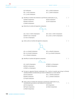 104 QUÍMICA ORGÁNICA VIVENCIAL
NOMBRE DEL ALUMNO:
ESCUELA: GRADO Y GRUPO:
a) Ciclobutano d) 2, 4–dietil ciclobutano
b) 1, 3–etil–ciclobutano e) 1, 3–dietil ciclobutano
c) 2, 4–etil–ciclobutano
33. Identiﬁca el nombre del cicloalcano cuya fórmula condensada es C5H10. ( )
a) Metil ciclopentano d) Etil ciclobutano
b) Metil ciclobutano e) Etil ciclopentano
c) Metil ciclopropano
34. Determina el nombre del siguiente compuesto: ( )
a) 2–cloro–2–metil–ciclopropano d) 1–cloro–1–metil–ciclopropano
b) Metil–cloro–ciclopropil e) 3–cloro–3–metil–ciclopropano
c) Cloro–ciclopropano
35. Indica cuál es el nombre del siguiente compuesto: ( )
a) 1,2,3–trimetil ciclobutano d) 1,3–dimetil ciclobutano
b) 1,2,4–trimetil ciclobutano e) 2,3,4–trimetil ciclobutano
c) 1,2–dimetil ciclobutano
36. Identiﬁca el nombre del siguiente compuesto: ( )
a) 2–metil–ciclopropeno d) Metil–3–ciclopropeno
b) Metil–ciclopropano e) Metil–ciclopropeno
c) Metil–3–ciclopropeno
37. Se tiene la siguiente fórmula condensado C7H14, ¿cuál es la opción que incluye la fórmula
semidesarrollada (considerando que exista el ciclobutano y un solo radical)?
a) Etil ciclobutano d) 1, 2–dimetil ciclobutano
b) Metil ciclobutano e) 2, 3–dimetil ciclobutano
c) Propil ciclobutano
38. Indica cuál es el nombre del compuesto cuya fórmula condensada es C6H12
(considerando que existe un solo radical en el cicloalcano). ( )
a) Etil ciclopentano d) Ciclopentano
b) Propil ciclopentano e) Dietil ciclopentano
c) Metil ciclopentano
04-05•QUIMICA 21.indd 10404-05•QUIMICA 21.indd 104 5/11/06 5:47:31 PM5/11/06 5:47:31 PM
76
 